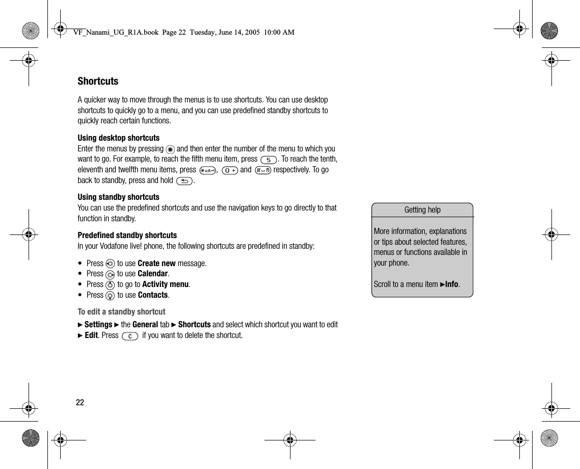 22ShortcutsA quicker way to move through the menus is to use shortcuts. You can use desktop shortcuts to quickly go to a menu, and you can use predefined standby shortcuts to quickly reach certain functions.Using desktop shortcutsEnter the menus by pressing   and then enter the number of the menu to which you want to go. For example, to reach the fifth menu item, press  . To reach the tenth, eleventh and twelfth menu items, press  ,   and   respectively. To go back to standby, press and hold  .Using standby shortcutsYou can use the predefined shortcuts and use the navigation keys to go directly to that function in standby.Predefined standby shortcutsIn your Vodafone live! phone, the following shortcuts are predefined in standby:• Press   to use Create new message.• Press   to use Calendar.• Press   to go to Activity menu.• Press   to use Contacts.To edit a standby shortcut} Settings } the General tab } Shortcuts and select which shortcut you want to edit } Edit. Press  if you want to delete the shortcut.Getting helpMore information, explanations or tips about selected features, menus or functions available in your phone.Scroll to a menu item }Info.VF_Nanami_UG_R1A.book  Page 22  Tuesday, June 14, 2005  10:00 AM