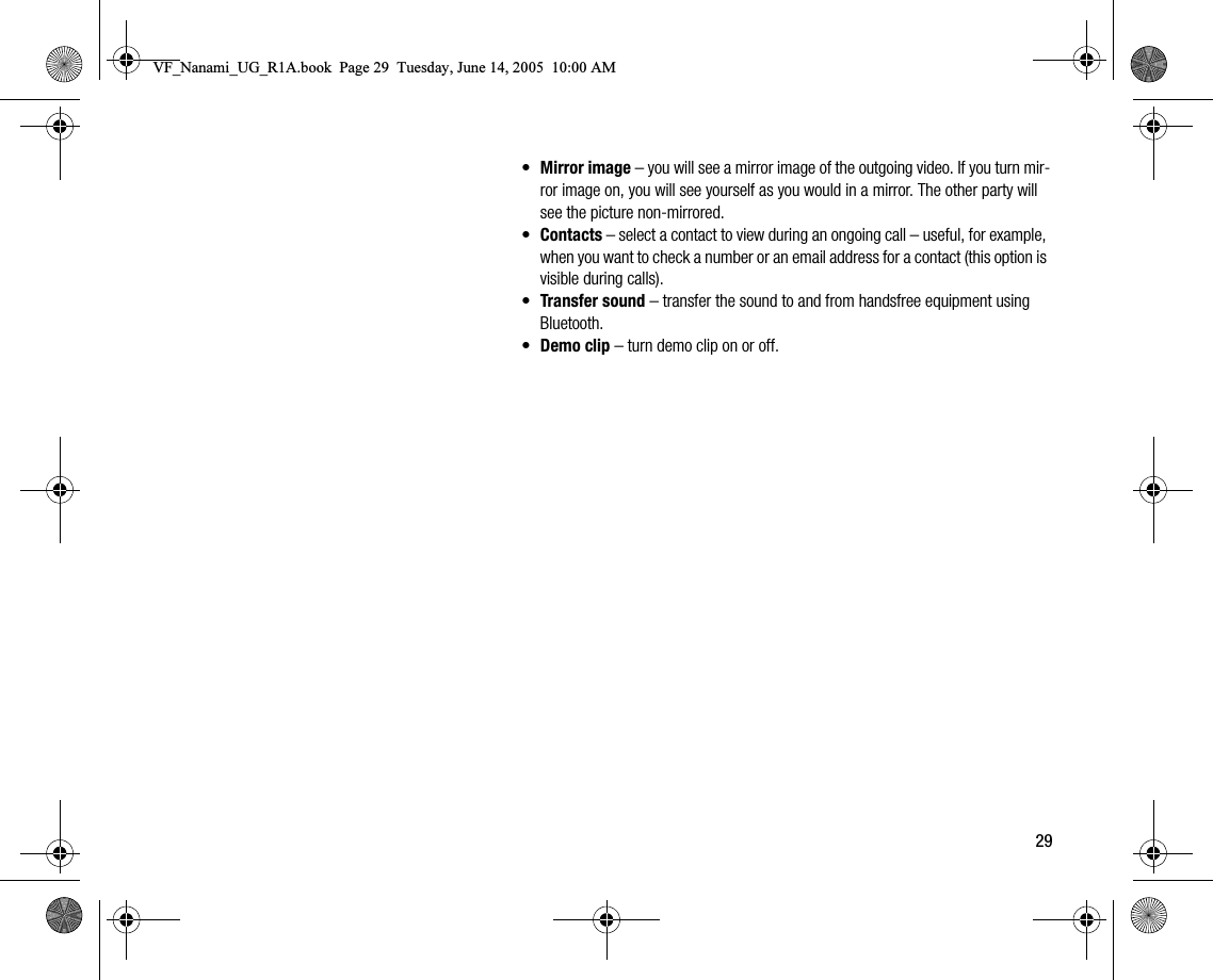 29•Mirror image – you will see a mirror image of the outgoing video. If you turn mirror image on, you will see yourself as you would in a mirror. The other party will see the picture nonmirrored.•Contacts – select a contact to view during an ongoing call – useful, for example, when you want to check a number or an email address for a contact (this option is visible during calls).•Transfer sound – transfer the sound to and from handsfree equipment using Bluetooth.•Demo clip – turn demo clip on or off.VF_Nanami_UG_R1A.book  Page 29  Tuesday, June 14, 2005  10:00 AM