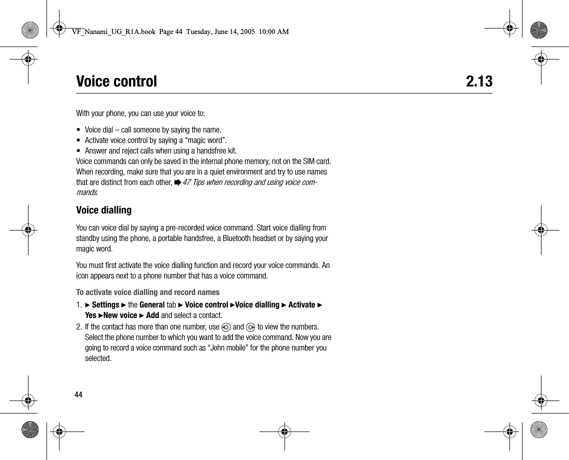 44Voice control 2.13With your phone, you can use your voice to:• Voice dial – call someone by saying the name.• Activate voice control by saying a “magic word”.• Answer and reject calls when using a handsfree kit.Voice commands can only be saved in the internal phone memory, not on the SIM card. When recording, make sure that you are in a quiet environment and try to use names that are distinct from each other, %47 Tips when recording and using voice commands.Voice diallingYou can voice dial by saying a prerecorded voice command. Start voice dialling from standby using the phone, a portable handsfree, a Bluetooth headset or by saying your magic word.You must first activate the voice dialling function and record your voice commands. An icon appears next to a phone number that has a voice command.To activate voice dialling and record names1. } Settings } the General tab } Voice control }Voice dialling } Activate }  Yes }New voice } Add and select a contact.2. If the contact has more than one number, use   and   to view the numbers. Select the phone number to which you want to add the voice command. Now you are going to record a voice command such as “John mobile” for the phone number you selected.VF_Nanami_UG_R1A.book  Page 44  Tuesday, June 14, 2005  10:00 AM