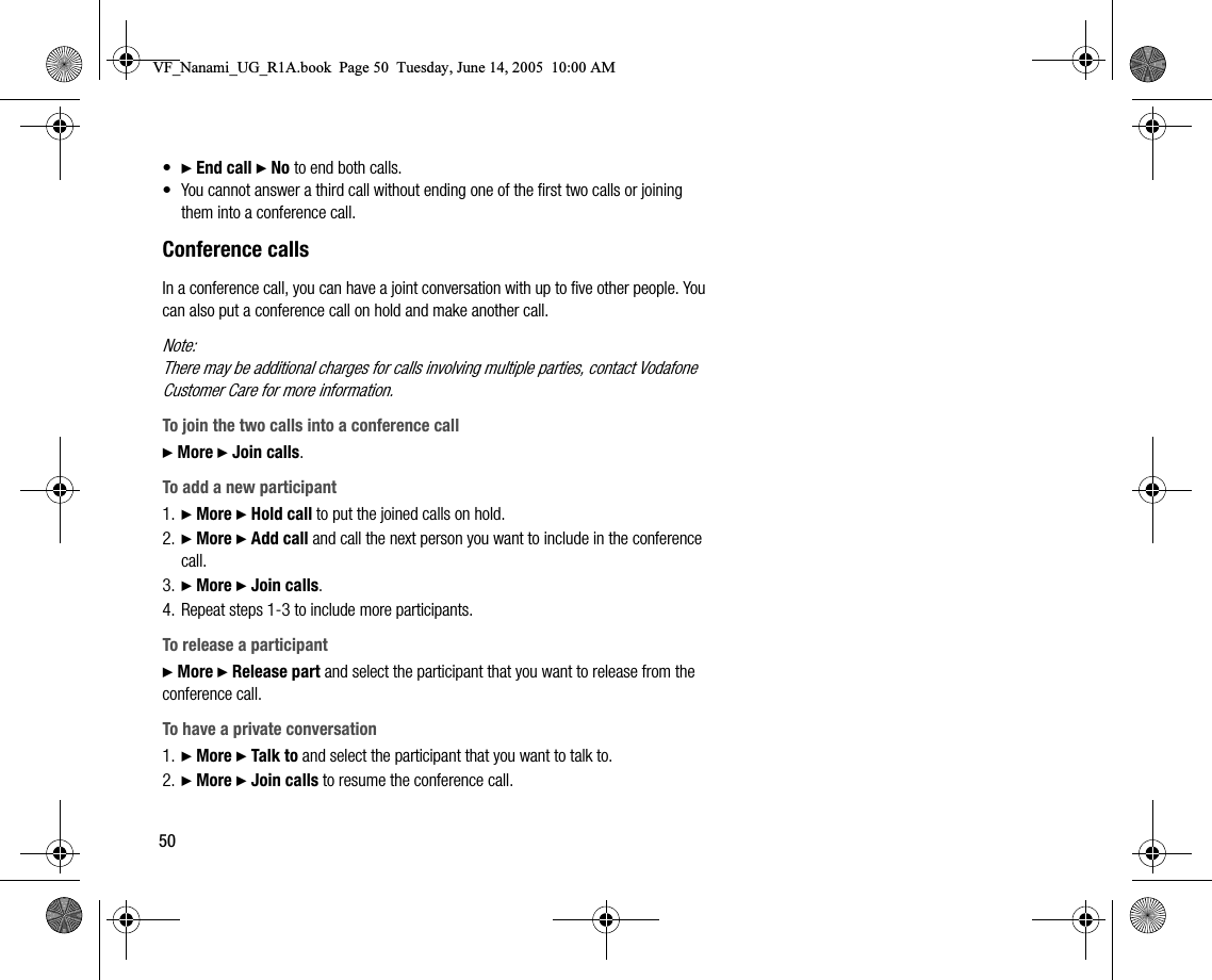 50•} End call } No to end both calls.• You cannot answer a third call without ending one of the first two calls or joining them into a conference call.Conference callsIn a conference call, you can have a joint conversation with up to five other people. You can also put a conference call on hold and make another call.Note:There may be additional charges for calls involving multiple parties, contact Vodafone Customer Care for more information.To join the two calls into a conference call} More } Join calls.To add a new participant1. } More } Hold call to put the joined calls on hold.2. } More } Add call and call the next person you want to include in the conference call.3. } More } Join calls.4. Repeat steps 13 to include more participants.To release a participant} More } Release part and select the participant that you want to release from the conference call. To have a private conversation1. } More } Talk to and select the participant that you want to talk to.2. } More } Join calls to resume the conference call.VF_Nanami_UG_R1A.book  Page 50  Tuesday, June 14, 2005  10:00 AM
