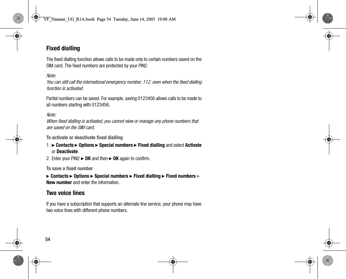 54Fixed diallingThe fixed dialling function allows calls to be made only to certain numbers saved on the SIM card. The fixed numbers are protected by your PIN2.Note:You can still call the international emergency number, 112, even when the fixed dialling function is activated.Partial numbers can be saved. For example, saving 0123456 allows calls to be made to all numbers starting with 0123456.Note:When fixed dialling is activated, you cannot view or manage any phone numbers that are saved on the SIM card.To activate or deactivate fixed dialling1. } Contacts } Options } Special numbers } Fixed dialling and select Activate or Deactivate.2. Enter your PIN2 } OK and then } OK again to confirm.To save a fixed number} Contacts } Options } Special numbers } Fixed dialling } Fixed numbers } New number and enter the information.Two voice linesIf you have a subscription that supports an alternate line service, your phone may have two voice lines with different phone numbers.VF_Nanami_UG_R1A.book  Page 54  Tuesday, June 14, 2005  10:00 AM