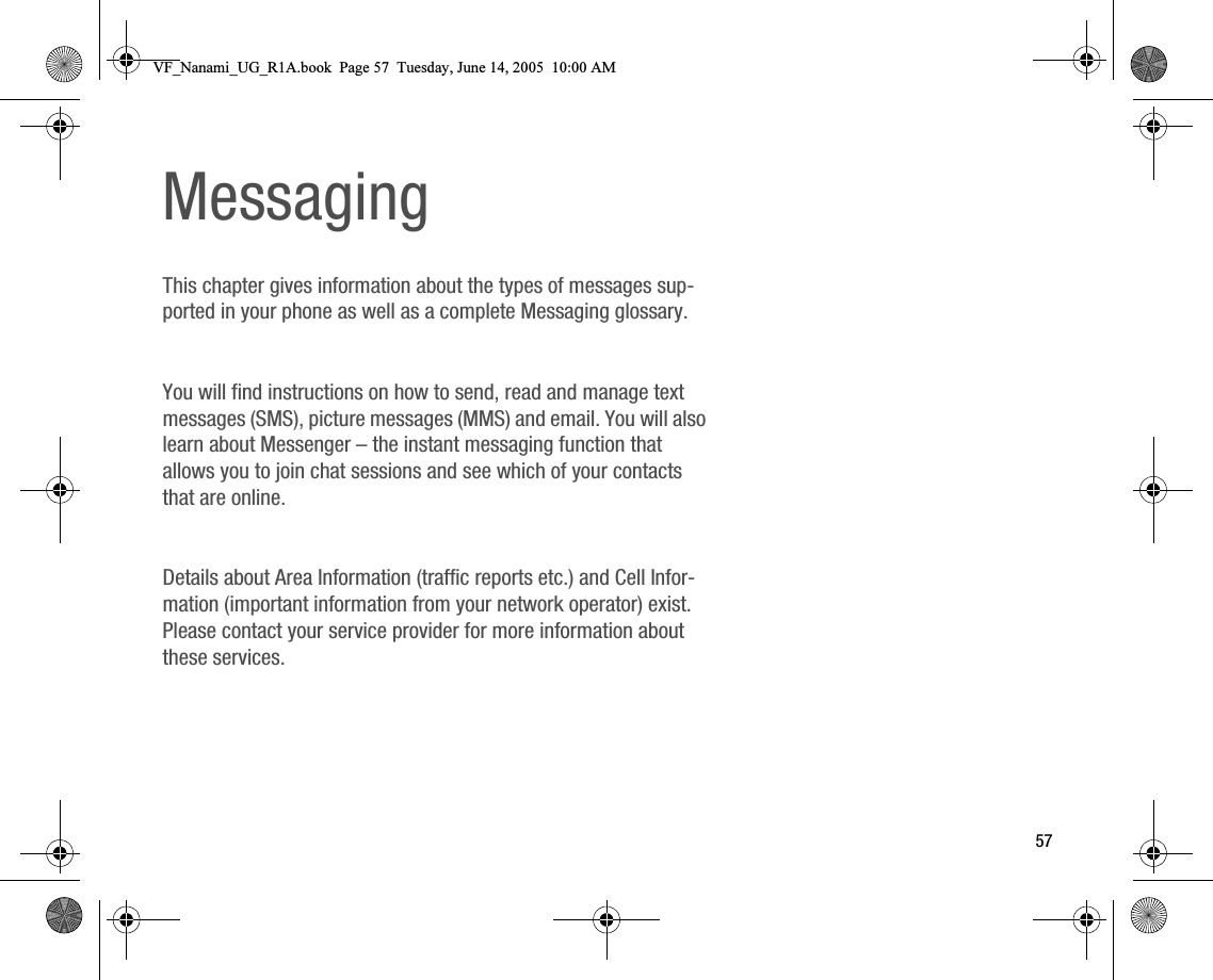 57MessagingThis chapter gives information about the types of messages supported in your phone as well as a complete Messaging glossary.You will find instructions on how to send, read and manage text messages (SMS), picture messages (MMS) and email. You will also learn about Messenger – the instant messaging function that allows you to join chat sessions and see which of your contacts that are online.Details about Area Information (traffic reports etc.) and Cell Information (important information from your network operator) exist. Please contact your service provider for more information about these services.VF_Nanami_UG_R1A.book  Page 57  Tuesday, June 14, 2005  10:00 AM