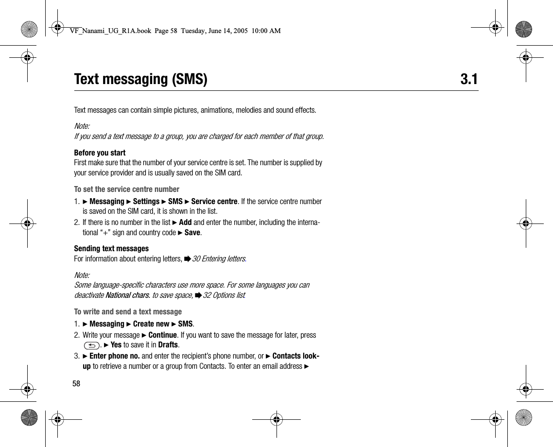 58Text messaging (SMS) 3.1Text messages can contain simple pictures, animations, melodies and sound effects.Note:If you send a text message to a group, you are charged for each member of that group.Before you startFirst make sure that the number of your service centre is set. The number is supplied by your service provider and is usually saved on the SIM card.To set the service centre number1. } Messaging } Settings } SMS } Service centre. If the service centre number is saved on the SIM card, it is shown in the list.2. If there is no number in the list } Add and enter the number, including the international “+” sign and country code } Save.Sending text messagesFor information about entering letters, %30 Entering letters.Note:Some languagespecific characters use more space. For some languages you can deactivate National chars. to save space, %32 Options list.To write and send a text message1. } Messaging } Create new } SMS.2. Write your message } Continue. If you want to save the message for later, press . } Yes to save it in Drafts.3. } Enter phone no. and enter the recipient’s phone number, or } Contacts lookup to retrieve a number or a group from Contacts. To enter an email address } VF_Nanami_UG_R1A.book  Page 58  Tuesday, June 14, 2005  10:00 AM