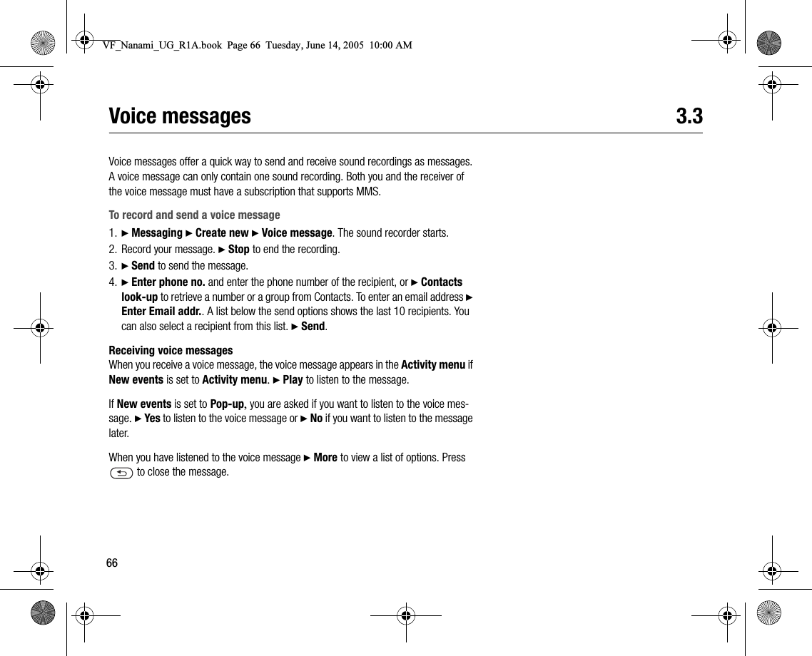 66Voice messages 3.3Voice messages offer a quick way to send and receive sound recordings as messages. A voice message can only contain one sound recording. Both you and the receiver of the voice message must have a subscription that supports MMS.To record and send a voice message1. } Messaging } Create new } Voice message. The sound recorder starts.2. Record your message. } Stop to end the recording.3. } Send to send the message.4. } Enter phone no. and enter the phone number of the recipient, or } Contacts lookup to retrieve a number or a group from Contacts. To enter an email address } Enter Email addr.. A list below the send options shows the last 10 recipients. You can also select a recipient from this list. } Send.Receiving voice messagesWhen you receive a voice message, the voice message appears in the Activity menu if New events is set to Activity menu. } Play to listen to the message.If New events is set to Popup, you are asked if you want to listen to the voice message. } Yes to listen to the voice message or } No if you want to listen to the message later.When you have listened to the voice message } More to view a list of options. Press  to close the message.VF_Nanami_UG_R1A.book  Page 66  Tuesday, June 14, 2005  10:00 AM