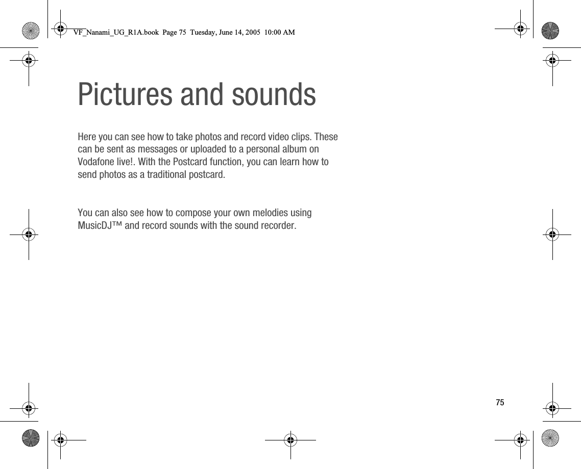 75Pictures and soundsHere you can see how to take photos and record video clips. These can be sent as messages or uploaded to a personal album on Vodafone live!. With the Postcard function, you can learn how to send photos as a traditional postcard.You can also see how to compose your own melodies using MusicDJ™ and record sounds with the sound recorder.VF_Nanami_UG_R1A.book  Page 75  Tuesday, June 14, 2005  10:00 AM