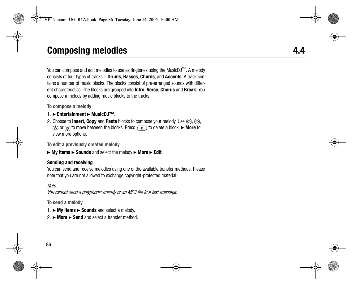 86Composing melodies 4.4You can compose and edit melodies to use as ringtones using the MusicDJ™. A melody consists of four types of tracks – Drums, Basses, Chords, and Accents. A track contains a number of music blocks. The blocks consist of prearranged sounds with different characteristics. The blocks are grouped into Intro, Verse, Chorus and Break. You compose a melody by adding music blocks to the tracks.To compose a melody1. } Entertainment } MusicDJ™.2. Choose to Insert, Copy and Paste blocks to compose your melody. Use  ,  ,  or   to move between the blocks. Press   to delete a block. } More to view more options.To edit a previously created melody} My Items } Sounds and select the melody } More } Edit.Sending and receivingYou can send and receive melodies using one of the available transfer methods. Please note that you are not allowed to exchange copyrightprotected material.Note:You cannot send a polyphonic melody or an MP3 file in a text message.To send a melody1. } My Items } Sounds and select a melody.2. } More } Send and select a transfer method.VF_Nanami_UG_R1A.book  Page 86  Tuesday, June 14, 2005  10:00 AM