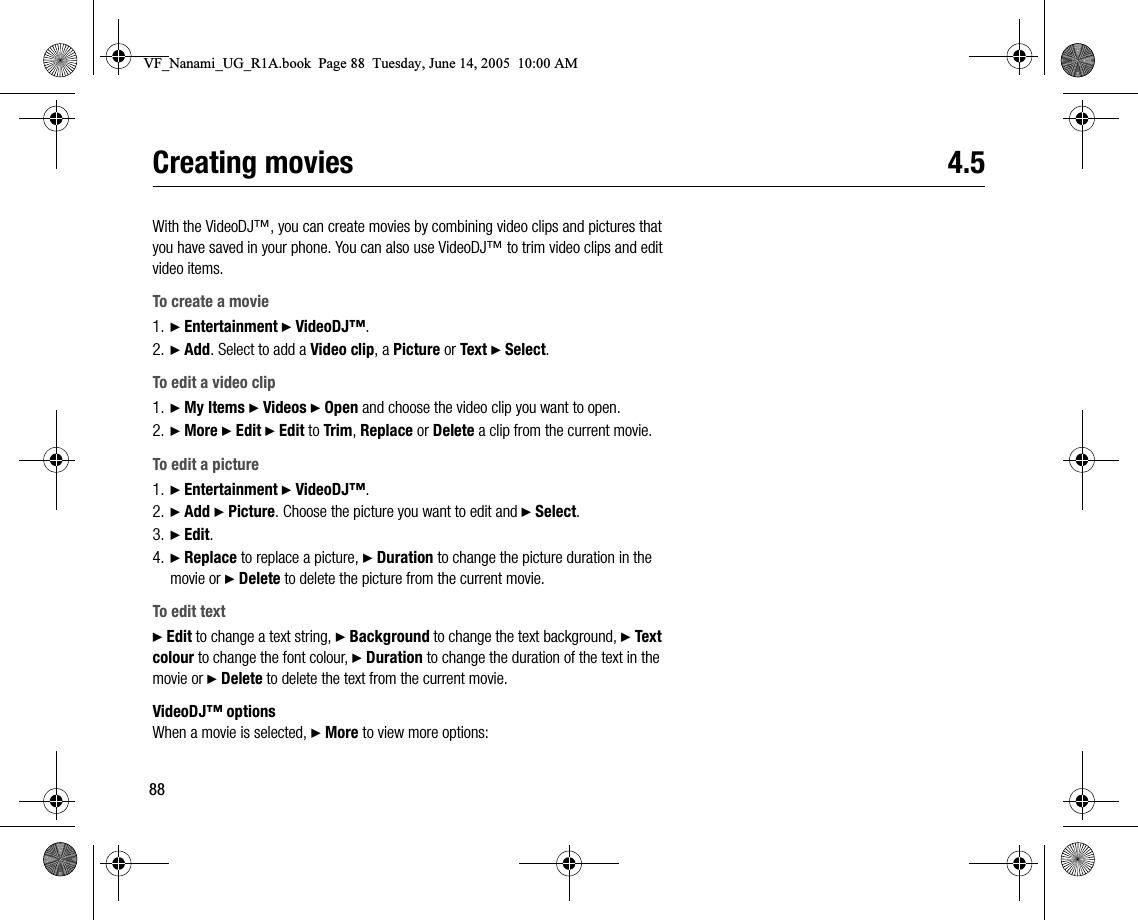 88Creating movies 4.5With the VideoDJ™, you can create movies by combining video clips and pictures that you have saved in your phone. You can also use VideoDJ™ to trim video clips and edit video items.To create a movie1. } Entertainment } VideoDJ™.2. } Add. Select to add a Video clip, a Picture or Text } Select.To edit a video clip1. } My Items } Videos } Open and choose the video clip you want to open.2. } More } Edit } Edit to Trim, Replace or Delete a clip from the current movie.To edit a picture1. } Entertainment } VideoDJ™.2. } Add } Picture. Choose the picture you want to edit and } Select.3. } Edit.4. } Replace to replace a picture, } Duration to change the picture duration in the movie or } Delete to delete the picture from the current movie.To edit text} Edit to change a text string, } Background to change the text background, } Text colour to change the font colour, } Duration to change the duration of the text in the movie or } Delete to delete the text from the current movie.VideoDJ™ optionsWhen a movie is selected, } More to view more options:VF_Nanami_UG_R1A.book  Page 88  Tuesday, June 14, 2005  10:00 AM