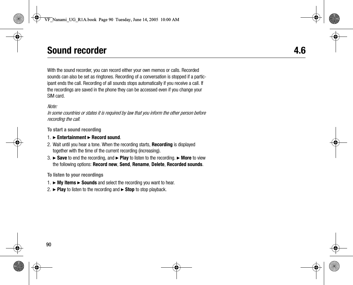 90Sound recorder 4.6With the sound recorder, you can record either your own memos or calls. Recorded sounds can also be set as ringtones. Recording of a conversation is stopped if a participant ends the call. Recording of all sounds stops automatically if you receive a call. If the recordings are saved in the phone they can be accessed even if you change your SIM card.Note:In some countries or states it is required by law that you inform the other person before recording the call.To start a sound recording1. } Entertainment } Record sound.2. Wait until you hear a tone. When the recording starts, Recording is displayed together with the time of the current recording (increasing).3. } Save to end the recording, and } Play to listen to the recording. } More to view the following options: Record new, Send, Rename, Delete, Recorded sounds.To listen to your recordings1. } My Items } Sounds and select the recording you want to hear.2. } Play to listen to the recording and } Stop to stop playback.VF_Nanami_UG_R1A.book  Page 90  Tuesday, June 14, 2005  10:00 AM