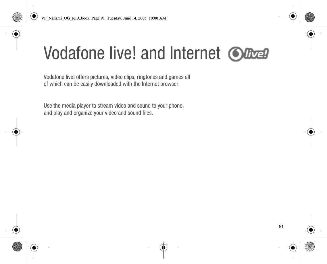 91Vodafone live! and Internet Vodafone live! offers pictures, video clips, ringtones and games all of which can be easily downloaded with the Internet browser.Use the media player to stream video and sound to your phone, and play and organize your video and sound files.VF_Nanami_UG_R1A.book  Page 91  Tuesday, June 14, 2005  10:00 AM