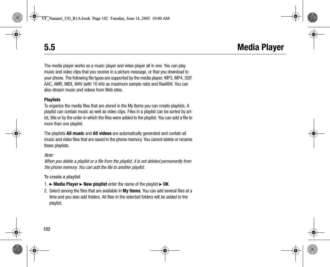 1025.5 Media PlayerThe media player works as a music player and video player all in one. You can play music and video clips that you receive in a picture message, or that you download to your phone. The following file types are supported by the media player: MP3, MP4, 3GP, AAC, AMR, MIDI, WAV (with 16 kHz as maximum sample rate) and Real®8. You can also stream music and videos from Web sites.PlaylistsTo organize the media files that are stored in the My Items you can create playlists. A playlist can contain music as well as video clips. Files in a playlist can be sorted by artist, title or by the order in which the files were added to the playlist. You can add a file to more than one playlist.The playlists All music and All videos are automatically generated and contain all music and video files that are saved in the phone memory. You cannot delete or rename these playlists.Note:When you delete a playlist or a file from the playlist, it is not deleted permanently from the phone memory. You can add the file to another playlist.To create a playlist1. } Media Player } New playlist enter the name of the playlist } OK.2. Select among the files that are available in My Items. You can add several files at a time and you also add folders. All files in the selected folders will be added to the playlist.VF_Nanami_UG_R1A.book  Page 102  Tuesday, June 14, 2005  10:00 AM