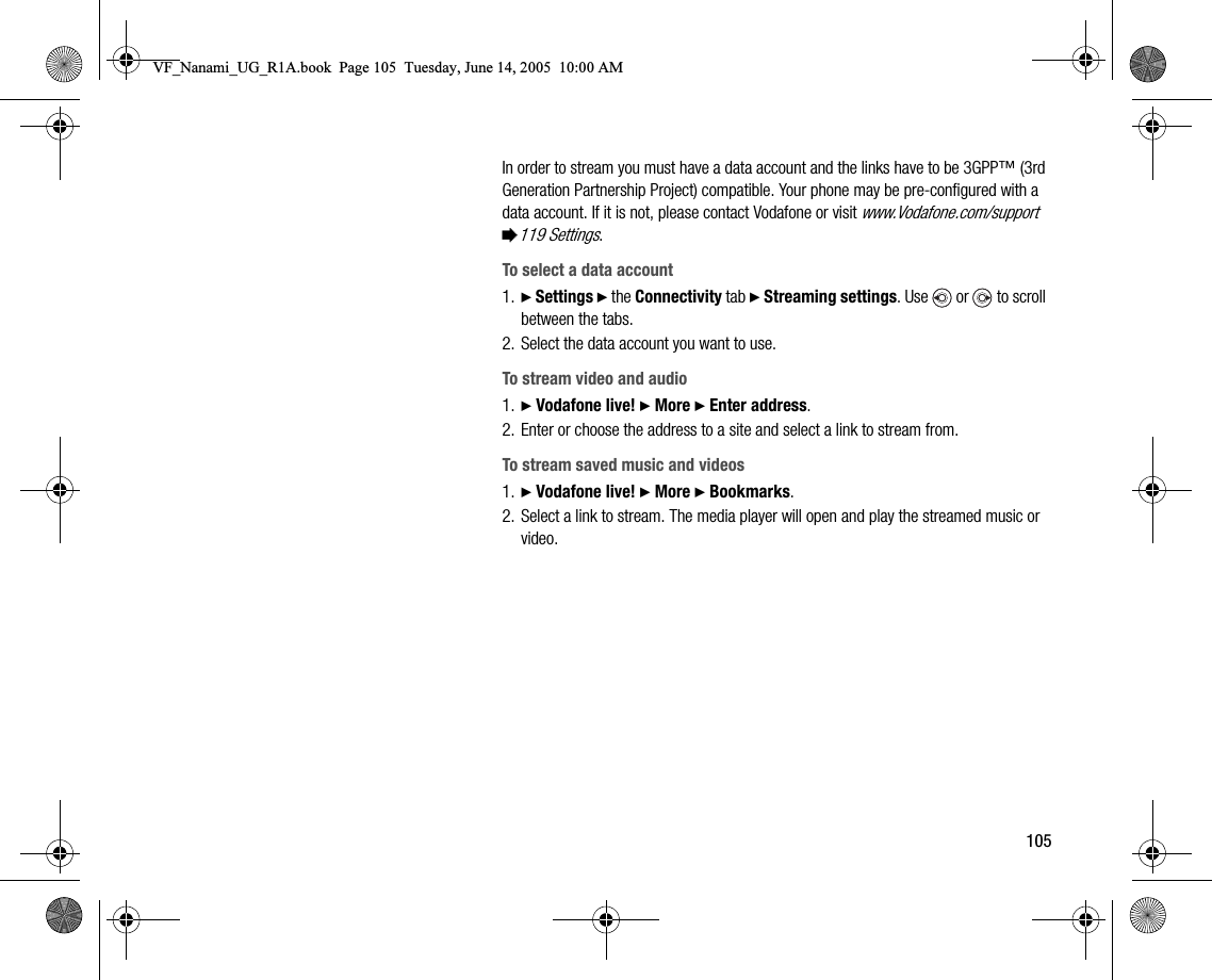 105In order to stream you must have a data account and the links have to be 3GPP™ (3rd Generation Partnership Project) compatible. Your phone may be preconfigured with a data account. If it is not, please contact Vodafone or visit www.Vodafone.com/support %119 Settings.To select a data account1. } Settings } the Connectivity tab } Streaming settings. Use  or  to scroll between the tabs.2. Select the data account you want to use.To stream video and audio1. } Vodafone live! } More } Enter address.2. Enter or choose the address to a site and select a link to stream from.To stream saved music and videos1. } Vodafone live! } More } Bookmarks.2. Select a link to stream. The media player will open and play the streamed music or video.VF_Nanami_UG_R1A.book  Page 105  Tuesday, June 14, 2005  10:00 AM