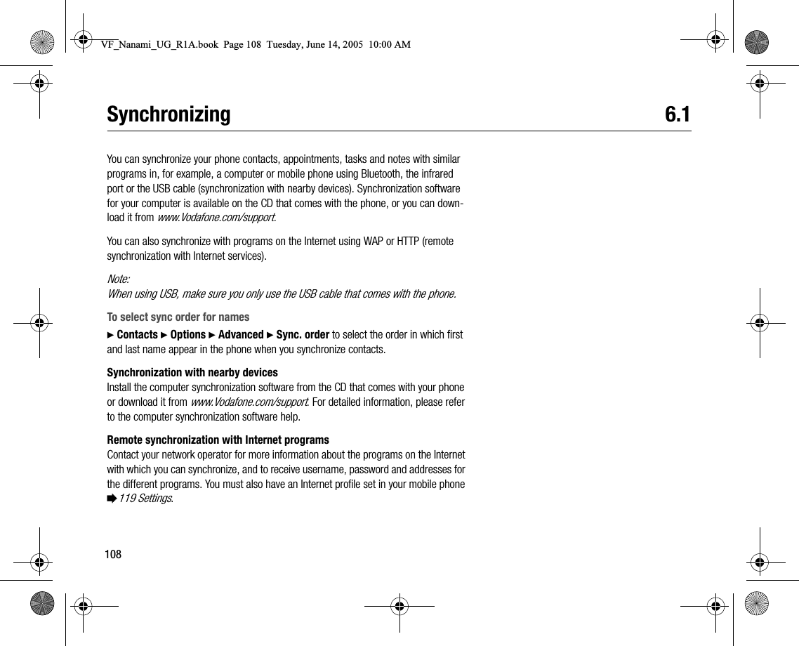 108Synchronizing 6.1You can synchronize your phone contacts, appointments, tasks and notes with similar programs in, for example, a computer or mobile phone using Bluetooth, the infrared port or the USB cable (synchronization with nearby devices). Synchronization software for your computer is available on the CD that comes with the phone, or you can download it from www.Vodafone.com/support.You can also synchronize with programs on the Internet using WAP or HTTP (remote synchronization with Internet services).Note:When using USB, make sure you only use the USB cable that comes with the phone.To select sync order for names} Contacts } Options } Advanced } Sync. order to select the order in which first and last name appear in the phone when you synchronize contacts.Synchronization with nearby devicesInstall the computer synchronization software from the CD that comes with your phone or download it from www.Vodafone.com/support. For detailed information, please refer to the computer synchronization software help.Remote synchronization with Internet programsContact your network operator for more information about the programs on the Internet with which you can synchronize, and to receive username, password and addresses for the different programs. You must also have an Internet profile set in your mobile phone %119 Settings.VF_Nanami_UG_R1A.book  Page 108  Tuesday, June 14, 2005  10:00 AM