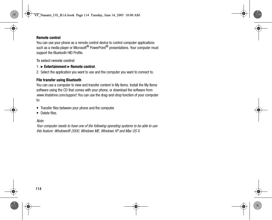 114Remote controlYou can use your phone as a remote control device to control computer applications such as a media player or Microsoft® PowerPoint® presentations. Your computer must support the Bluetooth HID Profile.To select remote control1. } Entertainment } Remote control.2. Select the application you want to use and the computer you want to connect to.File transfer using BluetoothYou can use a computer to view and transfer content in My Items. Install the My Items software using the CD that comes with your phone, or download the software from www.Vodafone.com/support. You can use the draganddrop function of your computer to:• Transfer files between your phone and the computer.• Delete files.Note:Your computer needs to have one of the following operating systems to be able to use this feature: Windows® 2000, Windows ME, Windows XP and Mac OS X.VF_Nanami_UG_R1A.book  Page 114  Tuesday, June 14, 2005  10:00 AM