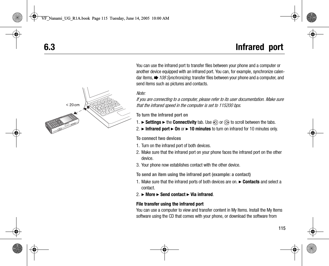 1156.3 Infrared  portYou can use the infrared port to transfer files between your phone and a computer or another device equipped with an infrared port. You can, for example, synchronize calendar items, %108 Synchronizing, transfer files between your phone and a computer, and send items such as pictures and contacts.Note:If you are connecting to a computer, please refer to its user documentation. Make sure that the infrared speed in the computer is set to 115200 bps.To turn the infrared port on1. } Settings } the Connectivity tab. Use   or   to scroll between the tabs.2. } Infrared port } On or } 10 minutes to turn on infrared for 10 minutes only.To connect two devices1. Turn on the infrared port of both devices.2. Make sure that the infrared port on your phone faces the infrared port on the other device.3. Your phone now establishes contact with the other device.To send an item using the infrared port (example: a contact)1. Make sure that the infrared ports of both devices are on. } Contacts and select a contact.2. } More } Send contact } Via infrared.File transfer using the infrared portYou can use a computer to view and transfer content in My Items. Install the My Items software using the CD that comes with your phone, or download the software from VF_Nanami_UG_R1A.book  Page 115  Tuesday, June 14, 2005  10:00 AM