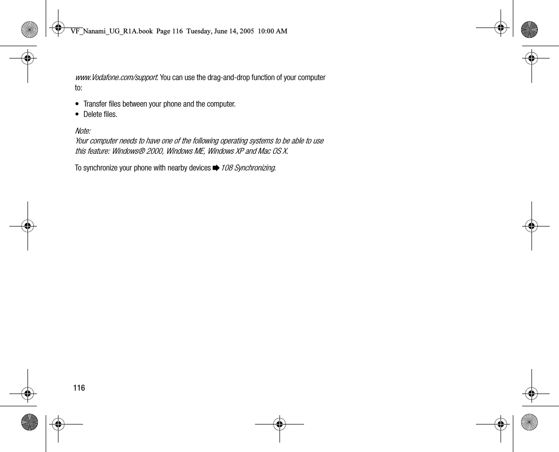116www.Vodafone.com/support. You can use the draganddrop function of your computer to:• Transfer files between your phone and the computer.• Delete files.Note:Your computer needs to have one of the following operating systems to be able to use this feature: Windows® 2000, Windows ME, Windows XP and Mac OS X.To synchronize your phone with nearby devices %108 Synchronizing.VF_Nanami_UG_R1A.book  Page 116  Tuesday, June 14, 2005  10:00 AM