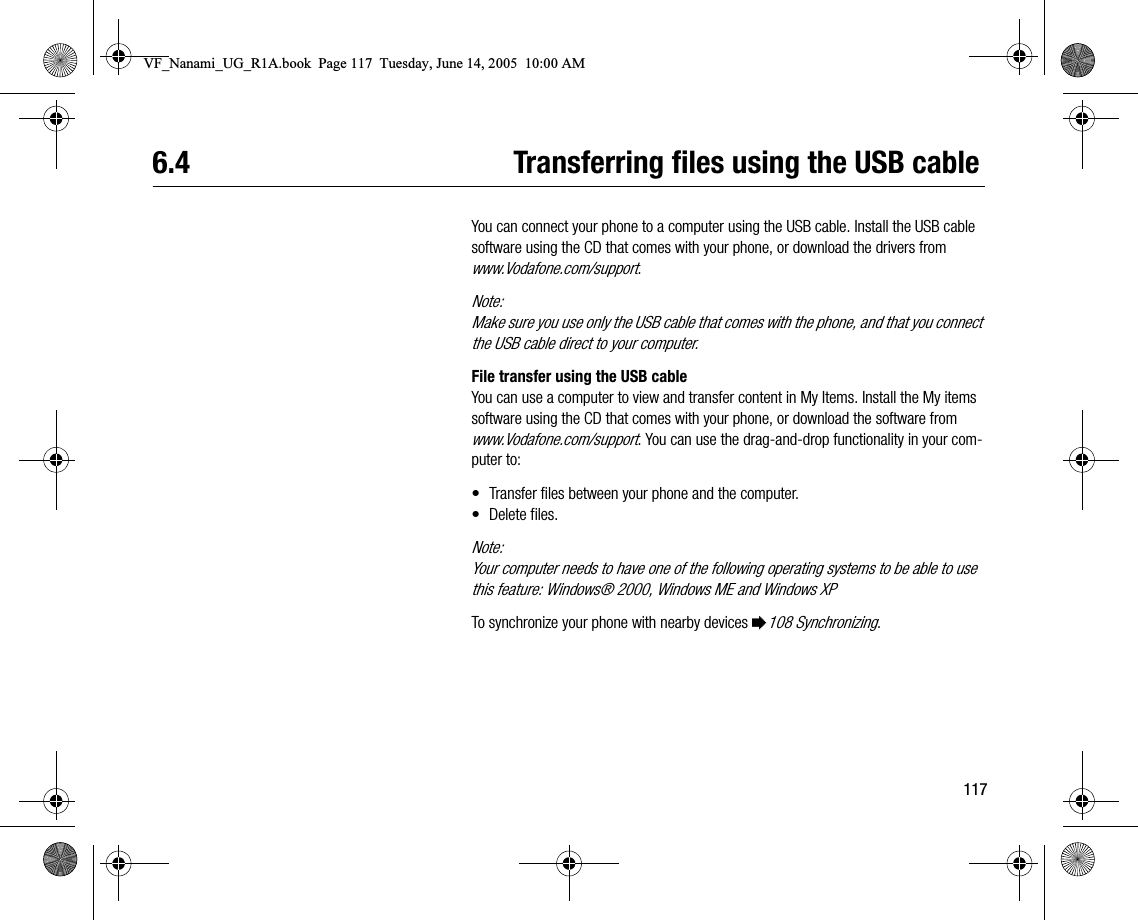 1176.4 Transferring files using the USB cableYou can connect your phone to a computer using the USB cable. Install the USB cable software using the CD that comes with your phone, or download the drivers from www.Vodafone.com/support.Note:Make sure you use only the USB cable that comes with the phone, and that you connect the USB cable direct to your computer.File transfer using the USB cableYou can use a computer to view and transfer content in My Items. Install the My items software using the CD that comes with your phone, or download the software from www.Vodafone.com/support. You can use the draganddrop functionality in your computer to:• Transfer files between your phone and the computer.• Delete files.Note:Your computer needs to have one of the following operating systems to be able to use this feature: Windows® 2000, Windows ME and Windows XPTo synchronize your phone with nearby devices %108 Synchronizing.VF_Nanami_UG_R1A.book  Page 117  Tuesday, June 14, 2005  10:00 AM