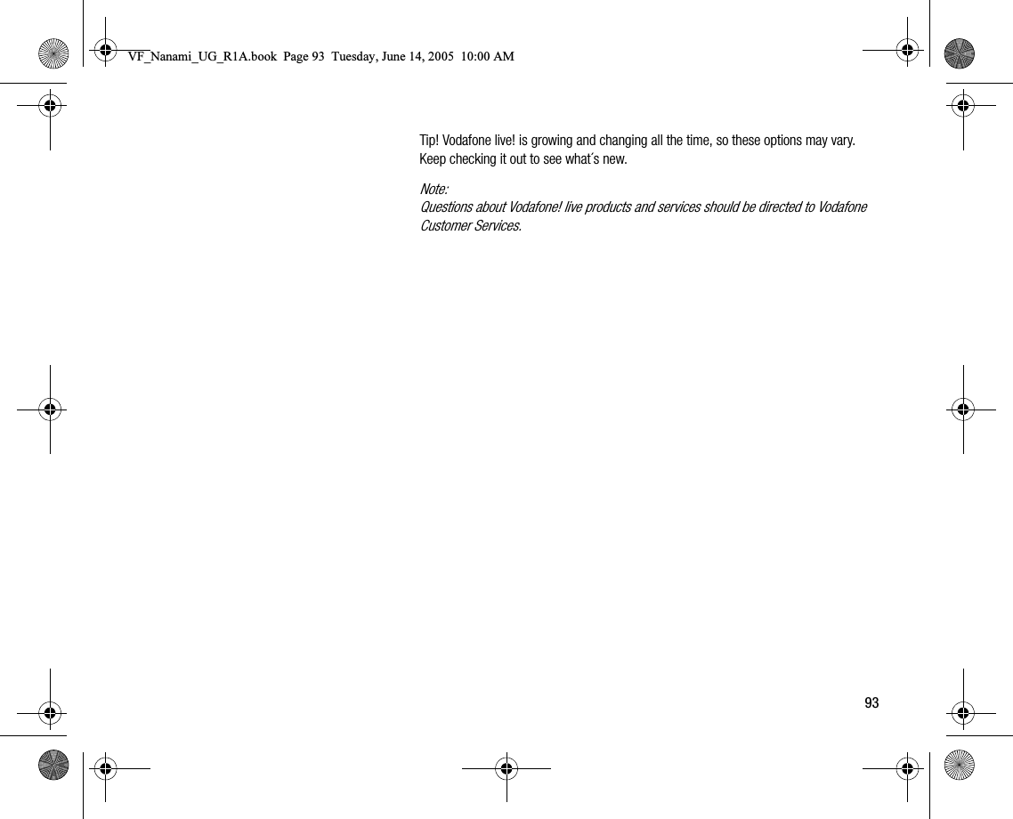 93Tip! Vodafone live! is growing and changing all the time, so these options may vary. Keep checking it out to see what´s new.Note:Questions about Vodafone! live products and services should be directed to Vodafone Customer Services.VF_Nanami_UG_R1A.book  Page 93  Tuesday, June 14, 2005  10:00 AM