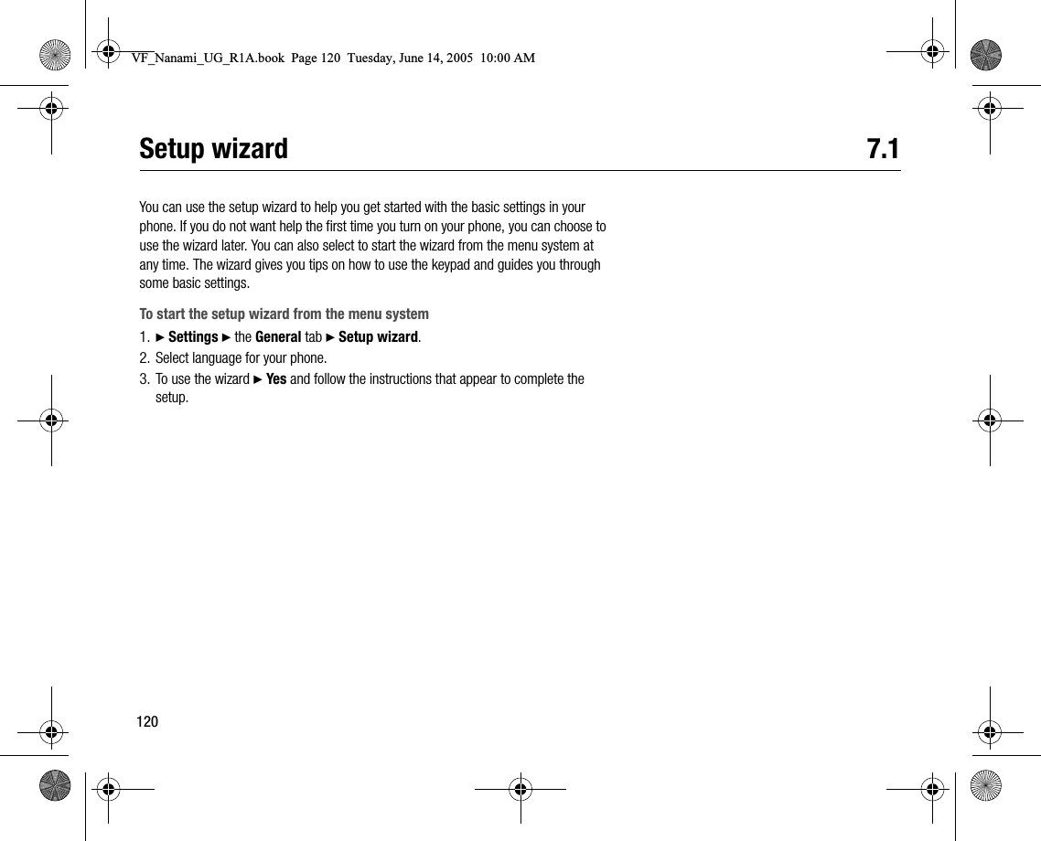 120Setup wizard 7.1You can use the setup wizard to help you get started with the basic settings in your phone. If you do not want help the first time you turn on your phone, you can choose to use the wizard later. You can also select to start the wizard from the menu system at any time. The wizard gives you tips on how to use the keypad and guides you through some basic settings.To start the setup wizard from the menu system1. } Settings } the General tab } Setup wizard.2. Select language for your phone.3. To use the wizard } Yes and follow the instructions that appear to complete the setup.VF_Nanami_UG_R1A.book  Page 120  Tuesday, June 14, 2005  10:00 AM