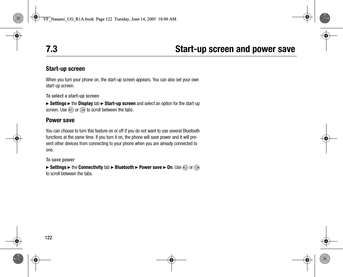 1227.3 Startup screen and power saveStartup screenWhen you turn your phone on, the startup screen appears. You can also set your own startup screen.To select a startup screen} Settings } the Display tab } Startup screen and select an option for the startup screen. Use   or   to scroll between the tabs.Power saveYou can choose to turn this feature on or off if you do not want to use several Bluetooth functions at the same time. If you turn it on, the phone will save power and it will prevent other devices from connecting to your phone when you are already connected to one.To save power} Settings } the Connectivity tab } Bluetooth } Power save } On. Use  or  to scroll between the tabs.VF_Nanami_UG_R1A.book  Page 122  Tuesday, June 14, 2005  10:00 AM