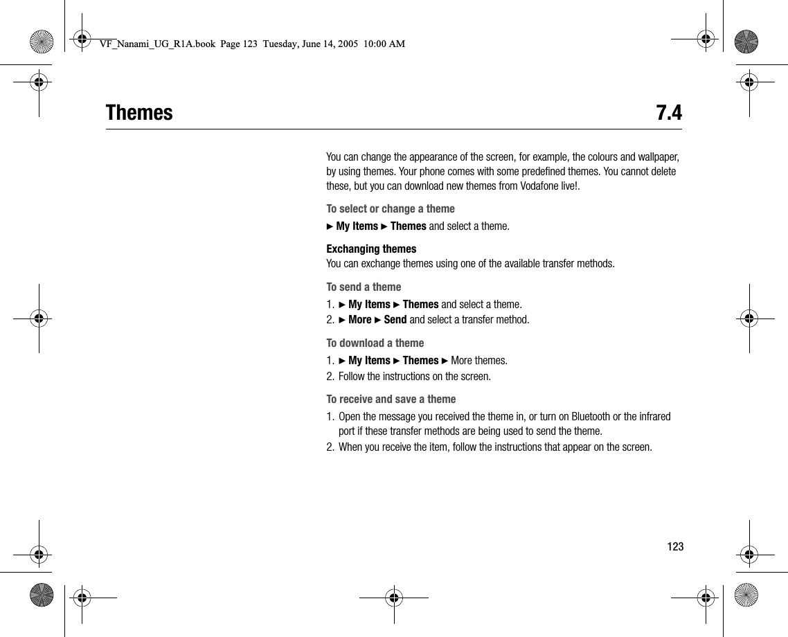 123Themes 7.4You can change the appearance of the screen, for example, the colours and wallpaper, by using themes. Your phone comes with some predefined themes. You cannot delete these, but you can download new themes from Vodafone live!.To select or change a theme} My Items } Themes and select a theme.Exchanging themesYou can exchange themes using one of the available transfer methods.To send a theme1. } My Items } Themes and select a theme.2. } More } Send and select a transfer method.To download a theme1. } My Items } Themes } More themes.2. Follow the instructions on the screen.To receive and save a theme1. Open the message you received the theme in, or turn on Bluetooth or the infrared port if these transfer methods are being used to send the theme.2. When you receive the item, follow the instructions that appear on the screen.VF_Nanami_UG_R1A.book  Page 123  Tuesday, June 14, 2005  10:00 AM