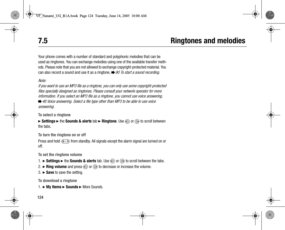 1247.5 Ringtones and melodiesYour phone comes with a number of standard and polyphonic melodies that can be used as ringtones. You can exchange melodies using one of the available transfer methods. Please note that you are not allowed to exchange copyrightprotected material. You can also record a sound and use it as a ringtone, %90 To start a sound recording.Note:If you want to use an MP3 file as a ringtone, you can only use some copyrightprotected files specially designed as ringtones. Please consult your network operator for more information. If you select an MP3 file as a ringtone, you cannot use voice answering, %46 Voice answering. Select a file type other than MP3 to be able to use voice answering.To select a ringtone} Settings } the Sounds &amp; alerts tab } Ringtone. Use   or   to scroll between the tabs.To turn the ringtone on or offPress and hold   from standby. All signals except the alarm signal are turned on or off.To set the ringtone volume1. } Settings } the Sounds &amp; alerts tab. Use   or   to scroll between the tabs.2. } Ring volume and press   or   to decrease or increase the volume.3. } Save to save the setting.To download a ringtone1. } My Items } Sounds } More Sounds.VF_Nanami_UG_R1A.book  Page 124  Tuesday, June 14, 2005  10:00 AM