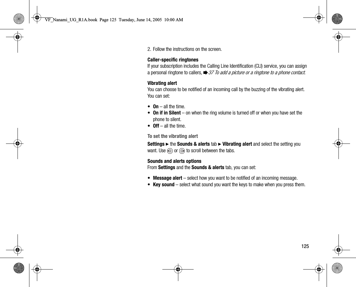 1252. Follow the instructions on the screen.Callerspecific ringtonesIf your subscription includes the Calling Line Identification (CLI) service, you can assign a personal ringtone to callers, %37 To add a picture or a ringtone to a phone contact.Vibrating alertYou can choose to be notified of an incoming call by the buzzing of the vibrating alert. You can set:•On – all the time.•On if in Silent – on when the ring volume is turned off or when you have set the phone to silent.•Off – all the time.To set the vibrating alertSettings } the Sounds &amp; alerts tab } Vibrating alert and select the setting you want. Use   or   to scroll between the tabs.Sounds and alerts optionsFrom Settings and the Sounds &amp; alerts tab, you can set:•Message alert – select how you want to be notified of an incoming message.•Key sound – select what sound you want the keys to make when you press them.VF_Nanami_UG_R1A.book  Page 125  Tuesday, June 14, 2005  10:00 AM