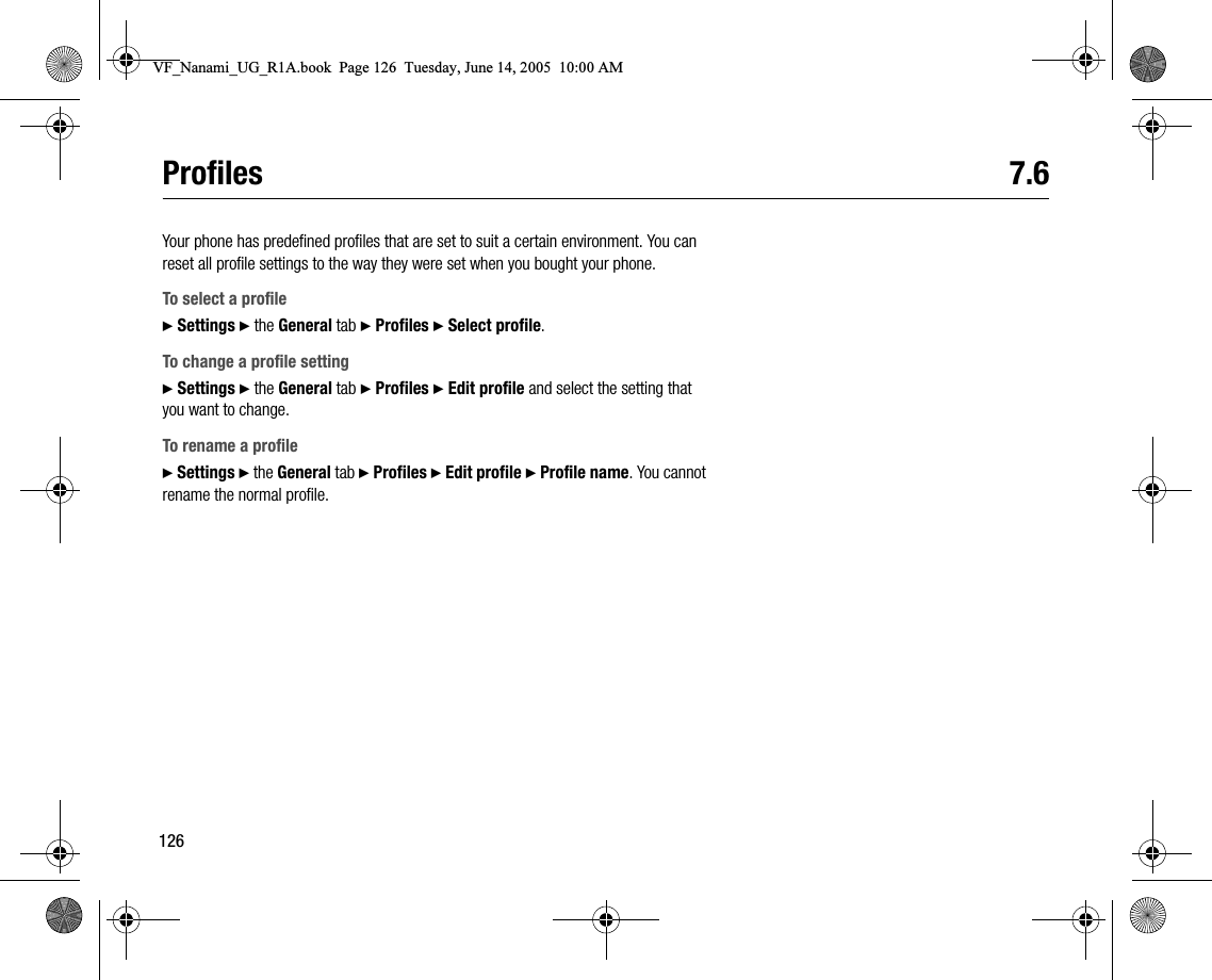 126Profiles 7.6Your phone has predefined profiles that are set to suit a certain environment. You can reset all profile settings to the way they were set when you bought your phone.To select a profile} Settings } the General tab } Profiles } Select profile.To change a profile setting} Settings } the General tab } Profiles } Edit profile and select the setting that you want to change.To rename a profile} Settings } the General tab } Profiles } Edit profile } Profile name. You cannot rename the normal profile.VF_Nanami_UG_R1A.book  Page 126  Tuesday, June 14, 2005  10:00 AM