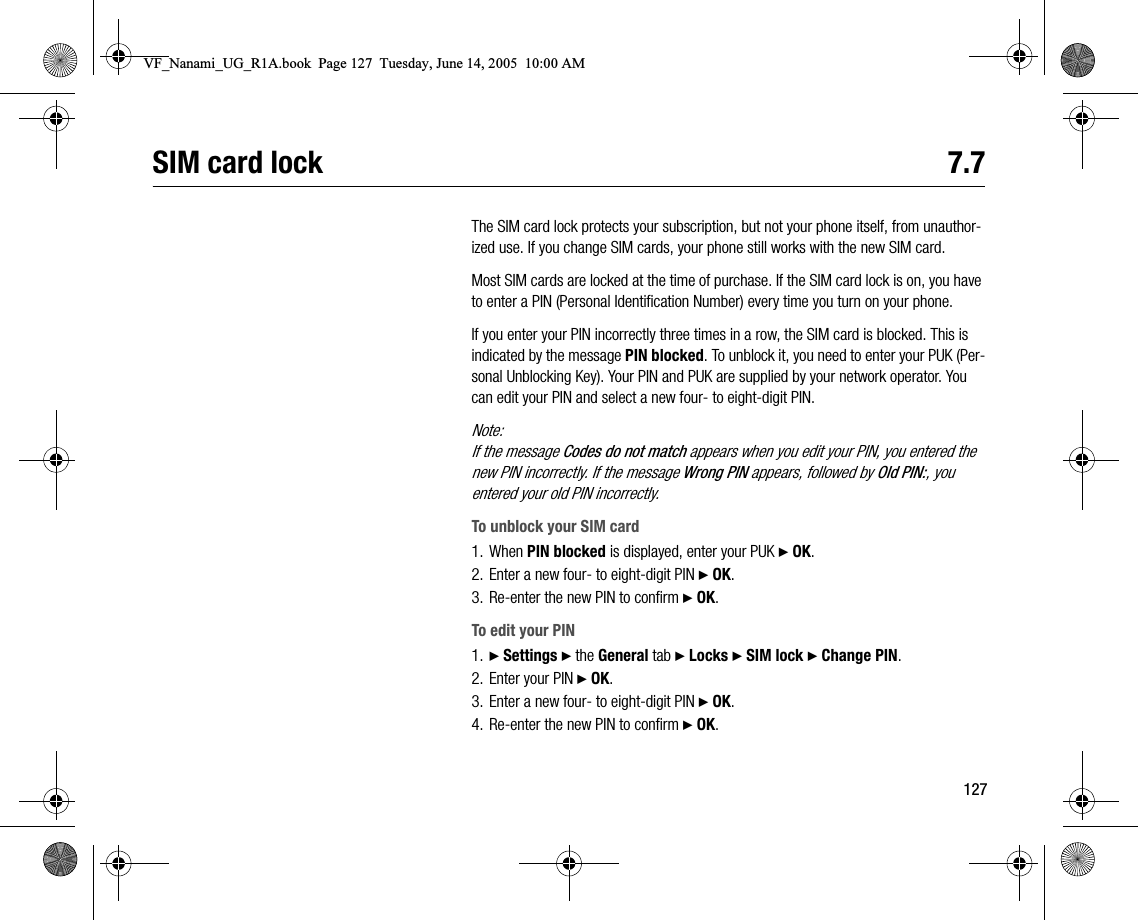 127SIM card lock 7.7The SIM card lock protects your subscription, but not your phone itself, from unauthorized use. If you change SIM cards, your phone still works with the new SIM card.Most SIM cards are locked at the time of purchase. If the SIM card lock is on, you have to enter a PIN (Personal Identification Number) every time you turn on your phone.If you enter your PIN incorrectly three times in a row, the SIM card is blocked. This is indicated by the message PIN blocked. To unblock it, you need to enter your PUK (Personal Unblocking Key). Your PIN and PUK are supplied by your network operator. You can edit your PIN and select a new four to eightdigit PIN.Note:If the message Codes do not match appears when you edit your PIN, you entered the new PIN incorrectly. If the message Wrong PIN appears, followed by Old PIN:, you entered your old PIN incorrectly.To unblock your SIM card1. When PIN blocked is displayed, enter your PUK } OK.2. Enter a new four to eightdigit PIN } OK.3. Reenter the new PIN to confirm } OK.To edit your PIN1. } Settings } the General tab } Locks } SIM lock } Change PIN.2. Enter your PIN } OK.3. Enter a new four to eightdigit PIN } OK.4. Reenter the new PIN to confirm } OK.VF_Nanami_UG_R1A.book  Page 127  Tuesday, June 14, 2005  10:00 AM