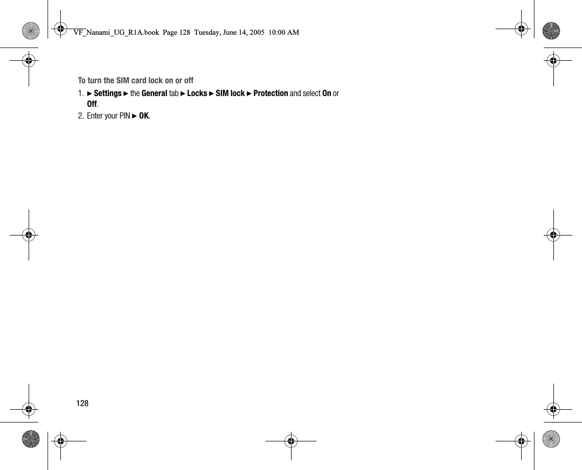 128To turn the SIM card lock on or off1. } Settings } the General tab } Locks } SIM lock } Protection and select On or Off.2. Enter your PIN } OK.VF_Nanami_UG_R1A.book  Page 128  Tuesday, June 14, 2005  10:00 AM