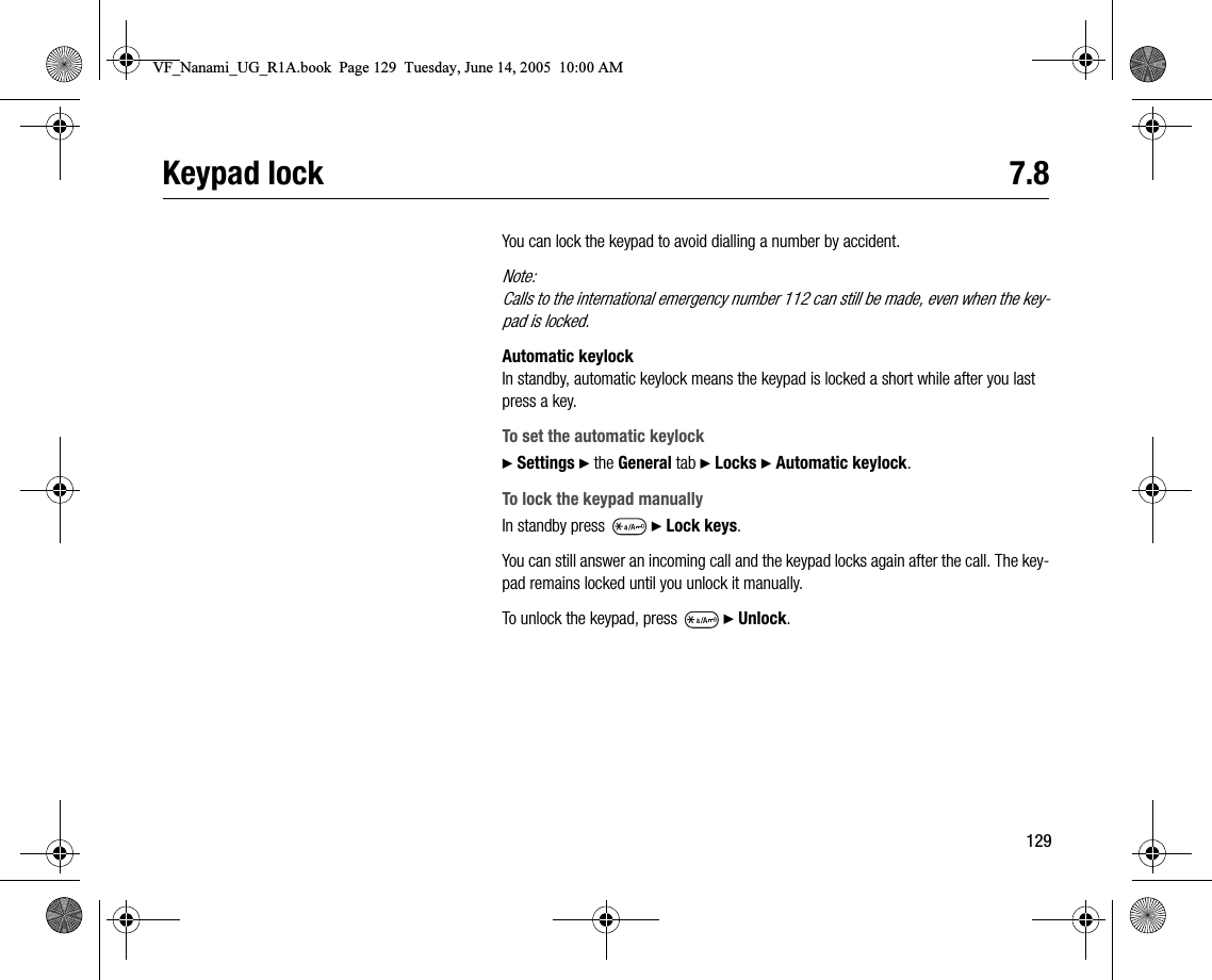 129Keypad lock 7.8You can lock the keypad to avoid dialling a number by accident.Note:Calls to the international emergency number 112 can still be made, even when the keypad is locked.Automatic keylockIn standby, automatic keylock means the keypad is locked a short while after you last press a key.To set the automatic keylock} Settings } the General tab } Locks } Automatic keylock.To lock the keypad manuallyIn standby press   } Lock keys.You can still answer an incoming call and the keypad locks again after the call. The keypad remains locked until you unlock it manually.To unlock the keypad, press   } Unlock.VF_Nanami_UG_R1A.book  Page 129  Tuesday, June 14, 2005  10:00 AM