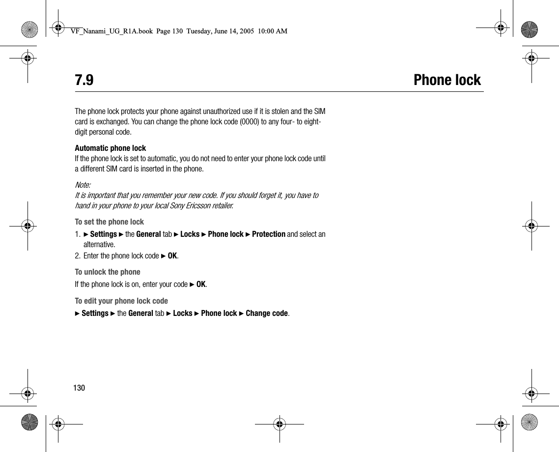 1307.9 Phone lockThe phone lock protects your phone against unauthorized use if it is stolen and the SIM card is exchanged. You can change the phone lock code (0000) to any four to eightdigit personal code.Automatic phone lockIf the phone lock is set to automatic, you do not need to enter your phone lock code until a different SIM card is inserted in the phone.Note:It is important that you remember your new code. If you should forget it, you have to hand in your phone to your local Sony Ericsson retailer.To set the phone lock1. } Settings } the General tab } Locks } Phone lock } Protection and select an alternative.2. Enter the phone lock code } OK.To unlock the phoneIf the phone lock is on, enter your code } OK.To edit your phone lock code} Settings } the General tab } Locks } Phone lock } Change code.VF_Nanami_UG_R1A.book  Page 130  Tuesday, June 14, 2005  10:00 AM