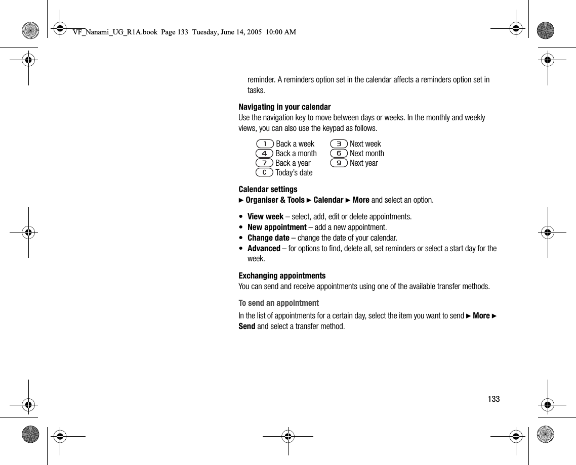 133reminder. A reminders option set in the calendar affects a reminders option set in tasks.Navigating in your calendarUse the navigation key to move between days or weeks. In the monthly and weekly views, you can also use the keypad as follows.Calendar settings} Organiser &amp; Tools } Calendar } More and select an option.•View week – select, add, edit or delete appointments.•New appointment – add a new appointment.•Change date – change the date of your calendar.•Advanced – for options to find, delete all, set reminders or select a start day for the week.Exchanging appointmentsYou can send and receive appointments using one of the available transfer methods.To send an appointmentIn the list of appointments for a certain day, select the item you want to send } More } Send and select a transfer method. Back a week  Next week   Back a month  Next month   Back a year  Next year   Today’s dateVF_Nanami_UG_R1A.book  Page 133  Tuesday, June 14, 2005  10:00 AM