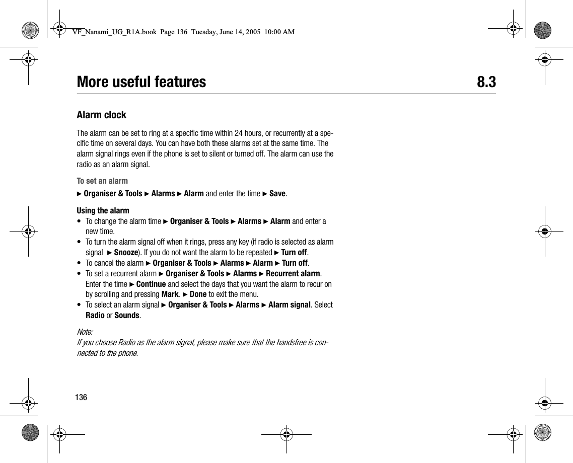 136More useful features 8.3Alarm clockThe alarm can be set to ring at a specific time within 24 hours, or recurrently at a specific time on several days. You can have both these alarms set at the same time. The alarm signal rings even if the phone is set to silent or turned off. The alarm can use the radio as an alarm signal.To set an alarm} Organiser &amp; Tools } Alarms } Alarm and enter the time } Save.Using the alarm• To change the alarm time } Organiser &amp; Tools } Alarms } Alarm and enter a new time.• To turn the alarm signal off when it rings, press any key (if radio is selected as alarm signal  } Snooze). If you do not want the alarm to be repeated } Turn off.• To cancel the alarm } Organiser &amp; Tools } Alarms } Alarm } Turn off.• To set a recurrent alarm } Organiser &amp; Tools } Alarms } Recurrent alarm. Enter the time } Continue and select the days that you want the alarm to recur on by scrolling and pressing Mark. } Done to exit the menu.• To select an alarm signal } Organiser &amp; Tools } Alarms } Alarm signal. Select Radio or Sounds.Note:If you choose Radio as the alarm signal, please make sure that the handsfree is connected to the phone.VF_Nanami_UG_R1A.book  Page 136  Tuesday, June 14, 2005  10:00 AM