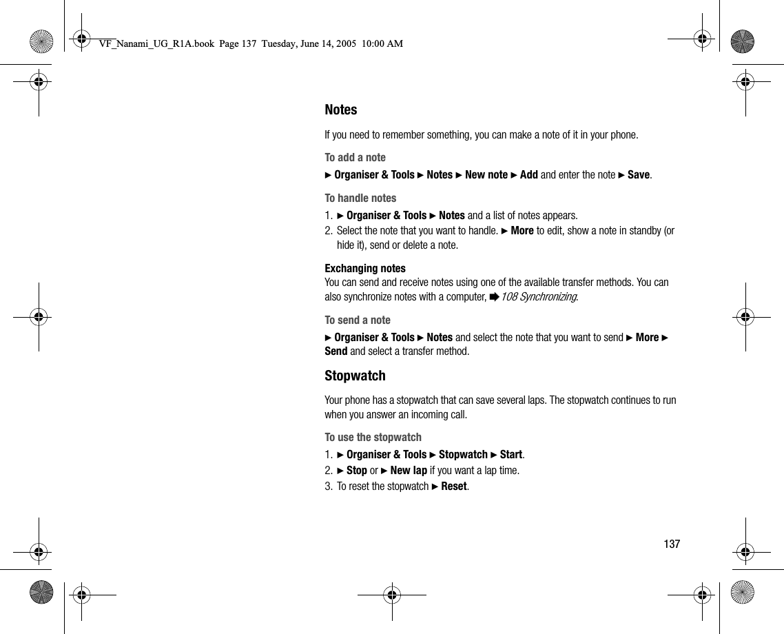 137NotesIf you need to remember something, you can make a note of it in your phone.To add a note} Organiser &amp; Tools } Notes } New note } Add and enter the note } Save.To handle notes1. } Organiser &amp; Tools } Notes and a list of notes appears.2. Select the note that you want to handle. } More to edit, show a note in standby (or hide it), send or delete a note.Exchanging notesYou can send and receive notes using one of the available transfer methods. You can also synchronize notes with a computer, %108 Synchronizing.To send a note} Organiser &amp; Tools } Notes and select the note that you want to send } More } Send and select a transfer method.StopwatchYour phone has a stopwatch that can save several laps. The stopwatch continues to run when you answer an incoming call.To use the stopwatch1. } Organiser &amp; Tools } Stopwatch } Start.2. } Stop or } New lap if you want a lap time.3. To reset the stopwatch } Reset.VF_Nanami_UG_R1A.book  Page 137  Tuesday, June 14, 2005  10:00 AM