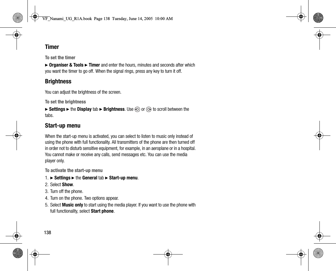138TimerTo set the timer} Organiser &amp; Tools } Timer and enter the hours, minutes and seconds after which you want the timer to go off. When the signal rings, press any key to turn it off.BrightnessYou can adjust the brightness of the screen.To set the brightness} Settings } the Display tab } Brightness. Use   or   to scroll between the tabs.Startup menuWhen the startup menu is activated, you can select to listen to music only instead of using the phone with full functionality. All transmitters of the phone are then turned off in order not to disturb sensitive equipment, for example, in an aeroplane or in a hospital. You cannot make or receive any calls, send messages etc. You can use the media player only.To activate the startup menu1. } Settings } the General tab } Startup menu.2. Select Show.3. Turn off the phone.4. Turn on the phone. Two options appear.5. Select Music only to start using the media player. If you want to use the phone with full functionality, select Start phone.VF_Nanami_UG_R1A.book  Page 138  Tuesday, June 14, 2005  10:00 AM