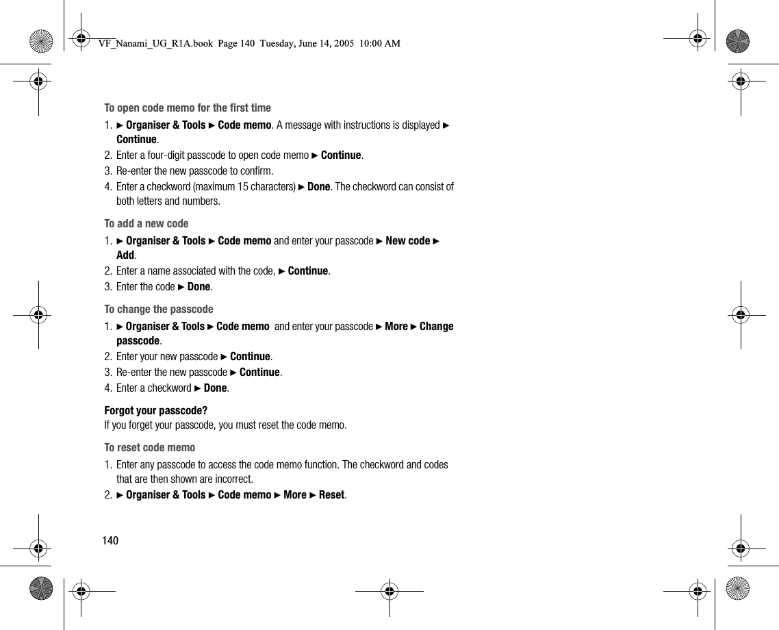 140To open code memo for the first time1. } Organiser &amp; Tools } Code memo. A message with instructions is displayed } Continue.2. Enter a fourdigit passcode to open code memo } Continue.3. Reenter the new passcode to confirm.4. Enter a checkword (maximum 15 characters) } Done. The checkword can consist of both letters and numbers.To add a new code1. } Organiser &amp; Tools } Code memo and enter your passcode } New code } Add.2. Enter a name associated with the code, } Continue.3. Enter the code } Done.To change the passcode1. } Organiser &amp; Tools } Code memo  and enter your passcode } More } Change passcode.2. Enter your new passcode } Continue.3. Reenter the new passcode } Continue.4. Enter a checkword } Done.Forgot your passcode?If you forget your passcode, you must reset the code memo.To reset code memo1. Enter any passcode to access the code memo function. The checkword and codes that are then shown are incorrect.2. } Organiser &amp; Tools } Code memo } More } Reset.VF_Nanami_UG_R1A.book  Page 140  Tuesday, June 14, 2005  10:00 AM