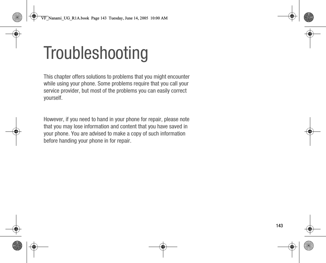 143TroubleshootingThis chapter offers solutions to problems that you might encounter while using your phone. Some problems require that you call your service provider, but most of the problems you can easily correct yourself.However, if you need to hand in your phone for repair, please note that you may lose information and content that you have saved in your phone. You are advised to make a copy of such information before handing your phone in for repair.VF_Nanami_UG_R1A.book  Page 143  Tuesday, June 14, 2005  10:00 AM
