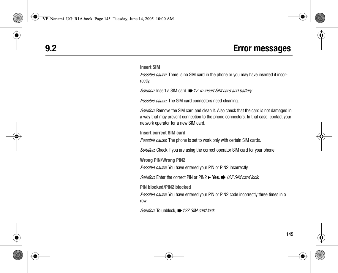 1459.2 Error messagesInsert SIMPossible cause: There is no SIM card in the phone or you may have inserted it incorrectly.Solution: Insert a SIM card. %17 To insert SIM card and battery.Possible cause: The SIM card connectors need cleaning.Solution: Remove the SIM card and clean it. Also check that the card is not damaged in a way that may prevent connection to the phone connectors. In that case, contact your network operator for a new SIM card.Insert correct SIM cardPossible cause: The phone is set to work only with certain SIM cards.Solution: Check if you are using the correct operator SIM card for your phone.Wrong PIN/Wrong PIN2Possible cause: You have entered your PIN or PIN2 incorrectly.Solution: Enter the correct PIN or PIN2 } Yes. %127 SIM card lock.PIN blocked/PIN2 blockedPossible cause: You have entered your PIN or PIN2 code incorrectly three times in a row.Solution: To unblock, %127 SIM card lock.VF_Nanami_UG_R1A.book  Page 145  Tuesday, June 14, 2005  10:00 AM