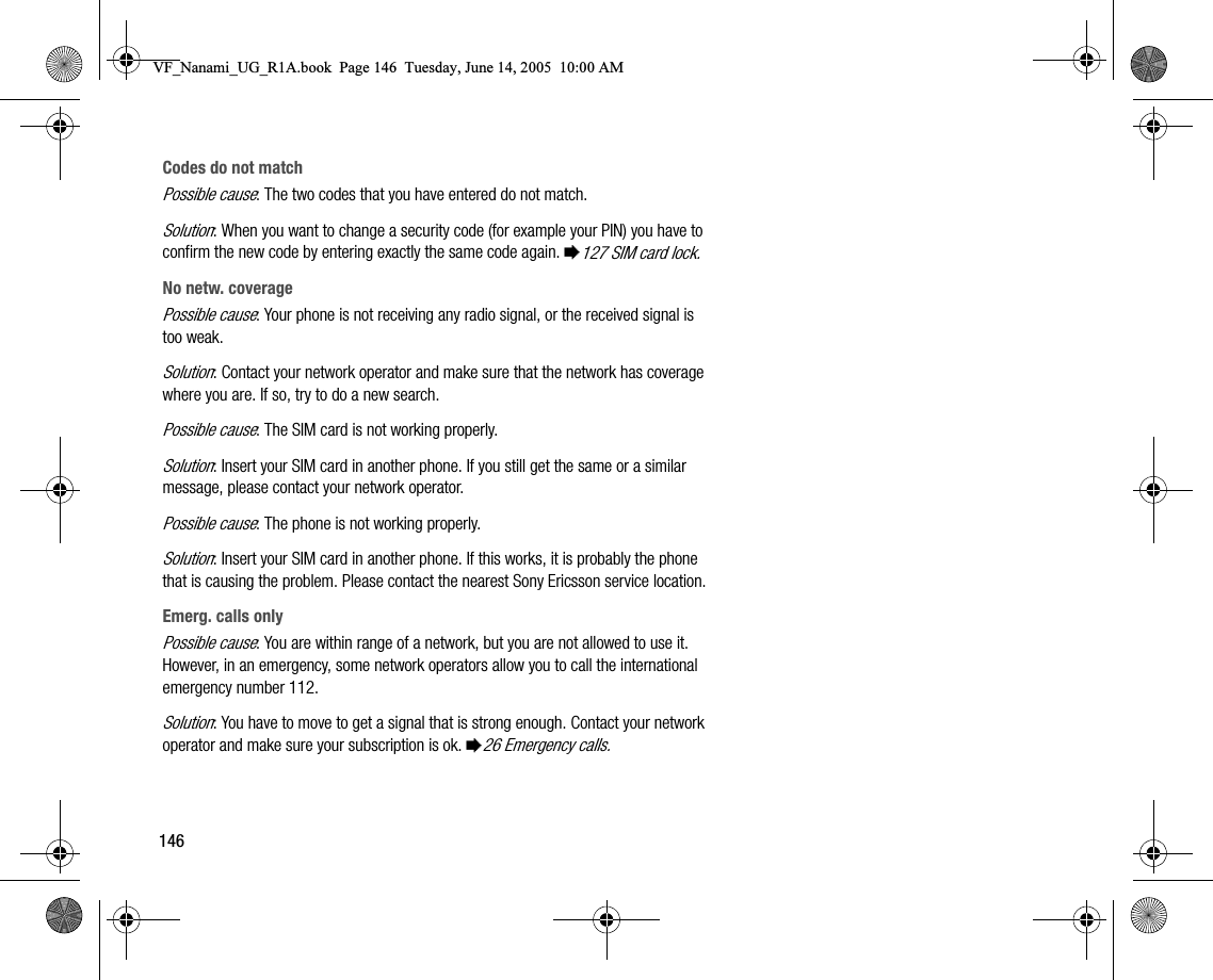 146Codes do not matchPossible cause: The two codes that you have entered do not match.Solution: When you want to change a security code (for example your PIN) you have to confirm the new code by entering exactly the same code again. %127 SIM card lock.No netw. coveragePossible cause: Your phone is not receiving any radio signal, or the received signal is too weak.Solution: Contact your network operator and make sure that the network has coverage where you are. If so, try to do a new search.Possible cause: The SIM card is not working properly.Solution: Insert your SIM card in another phone. If you still get the same or a similar message, please contact your network operator.Possible cause: The phone is not working properly.Solution: Insert your SIM card in another phone. If this works, it is probably the phone that is causing the problem. Please contact the nearest Sony Ericsson service location.Emerg. calls onlyPossible cause: You are within range of a network, but you are not allowed to use it. However, in an emergency, some network operators allow you to call the international emergency number 112.Solution: You have to move to get a signal that is strong enough. Contact your network operator and make sure your subscription is ok. %26 Emergency calls.VF_Nanami_UG_R1A.book  Page 146  Tuesday, June 14, 2005  10:00 AM