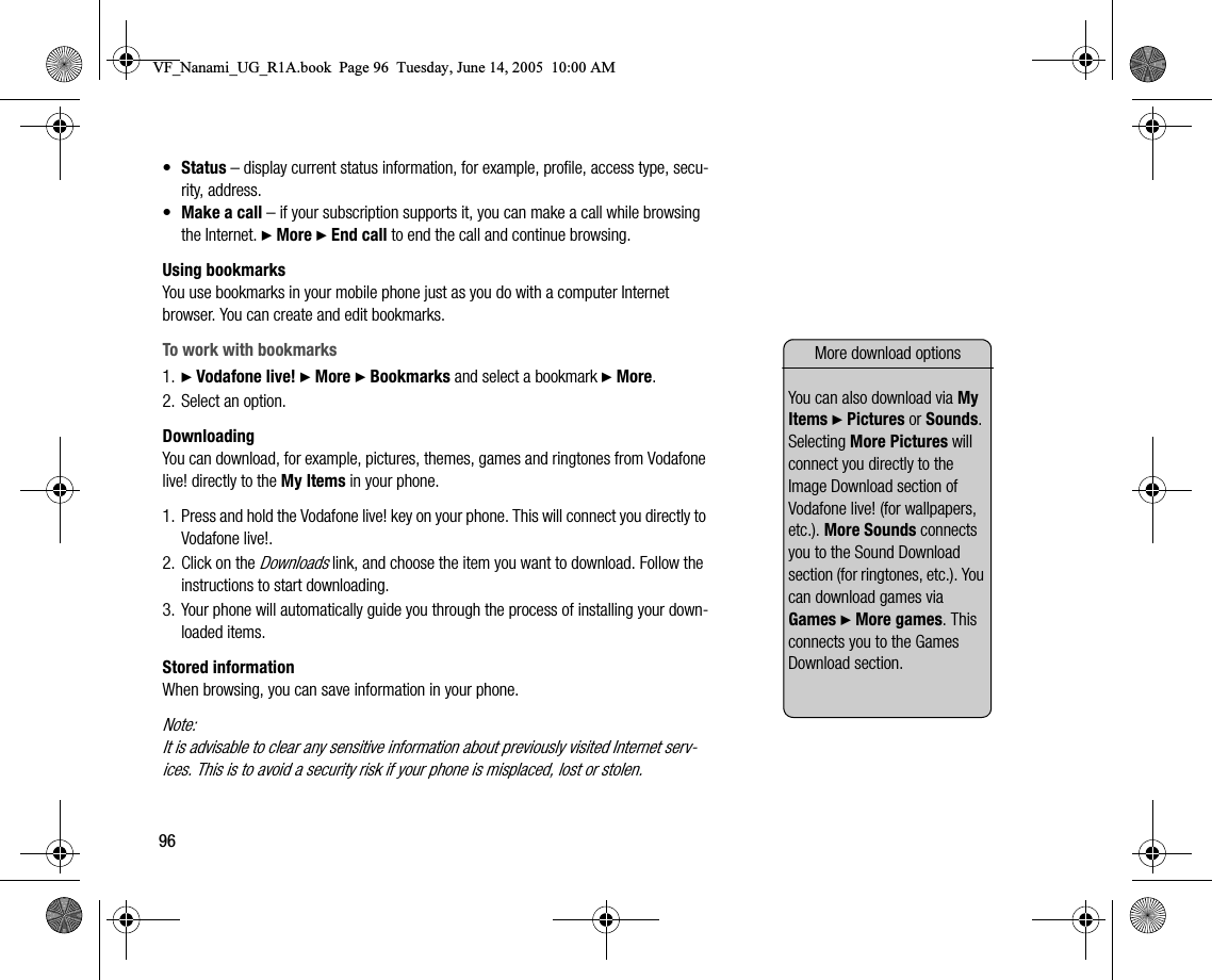 96•Status – display current status information, for example, profile, access type, security, address.•Make a call – if your subscription supports it, you can make a call while browsing the Internet. } More } End call to end the call and continue browsing.Using bookmarksYou use bookmarks in your mobile phone just as you do with a computer Internet browser. You can create and edit bookmarks.To work with bookmarks1. } Vodafone live! } More } Bookmarks and select a bookmark } More.2. Select an option.DownloadingYou can download, for example, pictures, themes, games and ringtones from Vodafone live! directly to the My Items in your phone.1. Press and hold the Vodafone live! key on your phone. This will connect you directly to Vodafone live!.2. Click on the Downloads link, and choose the item you want to download. Follow the instructions to start downloading.3. Your phone will automatically guide you through the process of installing your downloaded items.Stored informationWhen browsing, you can save information in your phone.Note:It is advisable to clear any sensitive information about previously visited Internet services. This is to avoid a security risk if your phone is misplaced, lost or stolen.More download optionsYou can also download via My Items } Pictures or Sounds. Selecting More Pictures will connect you directly to the Image Download section of Vodafone live! (for wallpapers, etc.). More Sounds connects you to the Sound Download section (for ringtones, etc.). You can download games via Games } More games. This connects you to the Games Download section.VF_Nanami_UG_R1A.book  Page 96  Tuesday, June 14, 2005  10:00 AM