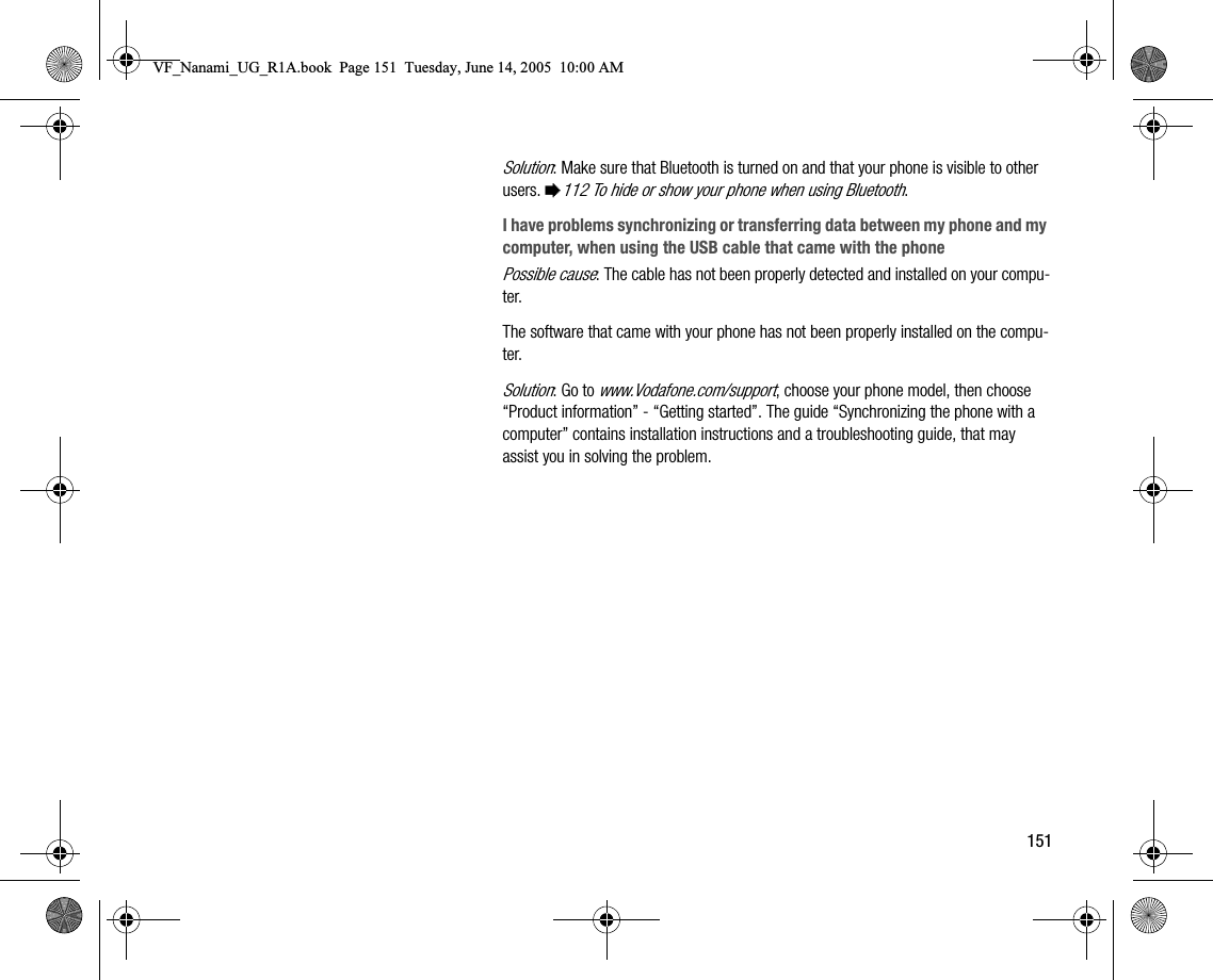 151Solution: Make sure that Bluetooth is turned on and that your phone is visible to other users. %112 To hide or show your phone when using Bluetooth.I have problems synchronizing or transferring data between my phone and my computer, when using the USB cable that came with the phonePossible cause: The cable has not been properly detected and installed on your computer.The software that came with your phone has not been properly installed on the computer.Solution: Go to www.Vodafone.com/support, choose your phone model, then choose “Product information”  “Getting started”. The guide “Synchronizing the phone with a computer” contains installation instructions and a troubleshooting guide, that may assist you in solving the problem.VF_Nanami_UG_R1A.book  Page 151  Tuesday, June 14, 2005  10:00 AM