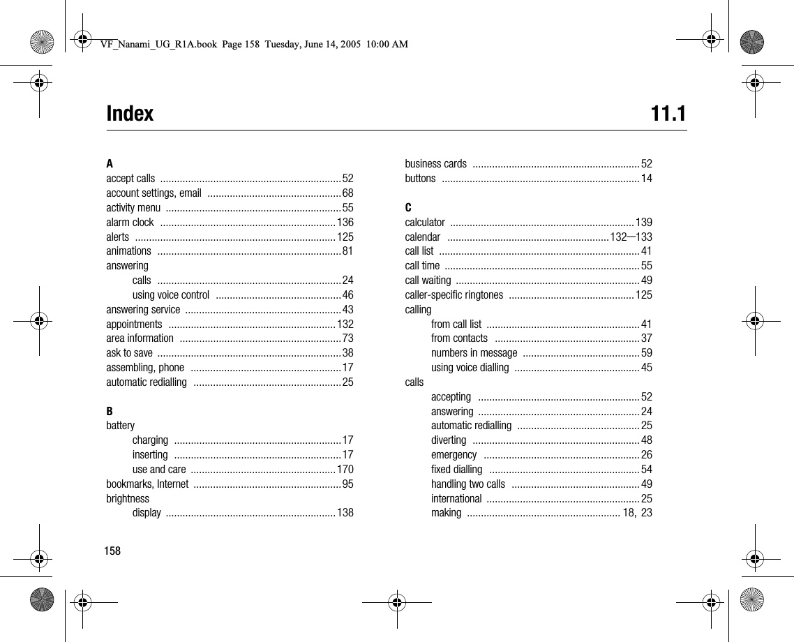 158Index 11.1Aaccept calls .................................................................52account settings, email ................................................68activity menu ...............................................................55alarm clock ...............................................................136alerts ........................................................................125animations ..................................................................81answeringcalls ..................................................................24using voice control .............................................46answering service ........................................................43appointments ............................................................132area information ..........................................................73ask to save ..................................................................38assembling, phone ......................................................17automatic redialling .....................................................25Bbatterycharging ............................................................17inserting ............................................................17use and care ....................................................170bookmarks, Internet .....................................................95brightnessdisplay .............................................................138business cards ............................................................ 52buttons ....................................................................... 14Ccalculator .................................................................. 139calendar ..........................................................132–133call list ........................................................................ 41call time ...................................................................... 55call waiting .................................................................. 49callerspecific ringtones ............................................. 125callingfrom call list ....................................................... 41from contacts .................................................... 37numbers in message .......................................... 59using voice dialling ............................................. 45callsaccepting .......................................................... 52answering .......................................................... 24automatic redialling ............................................ 25diverting ............................................................ 48emergency ........................................................ 26fixed dialling ...................................................... 54handling two calls .............................................. 49international ....................................................... 25making ....................................................... 18, 23VF_Nanami_UG_R1A.book  Page 158  Tuesday, June 14, 2005  10:00 AM