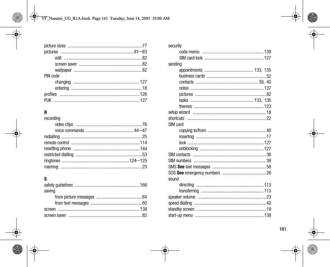 161picture sizes ................................................................77pictures ...............................................................81–83edit ...................................................................82screen saver ......................................................82wallpaper ...........................................................82PIN codechanging .........................................................127entering .............................................................18profiles .....................................................................126PUK ..........................................................................127Rrecordingvideo clips .........................................................76voice commands .........................................44–47redialling .....................................................................25remote control ...........................................................114resetting phone .........................................................144restricted dialling .........................................................53ringtones ..........................................................124–125roaming ......................................................................23Ssafety guidelines ........................................................166savingfrom picture messages .......................................64from text messages ............................................60screen ......................................................................138screen saver ...............................................................82securitycode memo ..................................................... 139SIM card lock ................................................... 127sendingappointments .......................................... 133, 135business cards ................................................... 52contacts ..................................................... 39, 40notes ............................................................... 137pictures ............................................................. 82tasks ...................................................... 133, 135themes ............................................................ 123setup wizard ............................................................... 18shortcuts .................................................................... 22SIM cardcopying to/from .................................................. 40inserting ............................................................ 17lock ................................................................. 127unblocking ....................................................... 127SIM contacts ............................................................... 36SIM numbers .............................................................. 38SMS See text messages .............................................. 58SOS See emergency numbers ..................................... 26sounddirecting .......................................................... 113transferring ...................................................... 113speaker volume ........................................................... 23speed dialling .............................................................. 42standby screen ............................................................ 19startup menu ........................................................... 138VF_Nanami_UG_R1A.book  Page 161  Tuesday, June 14, 2005  10:00 AM