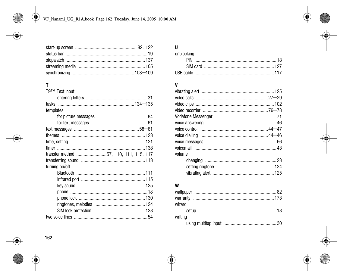 162startup screen ................................................... 82, 122status bar ....................................................................19stopwatch .................................................................137streaming media .......................................................105synchronizing ...................................................108–109TT9™ Text Inputentering letters ...................................................31tasks ...............................................................134–135templatesfor picture messages ..........................................64for text messages ...............................................61text messages ......................................................58–61themes .....................................................................123time, setting ..............................................................121timer .........................................................................138transfer method .........................57, 110, 111, 115, 117transferring sound .....................................................113turning on/offBluetooth .........................................................111infrared port .....................................................115key sound ........................................................125phone ................................................................18phone lock .......................................................130ringtones, melodies ..........................................124SIM lock protection ...........................................128two voice lines .............................................................54UunblockingPIN .................................................................... 18SIM card .......................................................... 127USB cable ................................................................. 117Vvibrating alert ............................................................ 125video calls ............................................................27–29video clips ................................................................. 102video recorder ......................................................76–78Vodafone Messenger ................................................... 71voice answering .......................................................... 46voice control ........................................................44–47voice dialling ........................................................44–46voice messages ........................................................... 66voicemail .................................................................... 43volumechanging ........................................................... 23setting ringtone ................................................ 124vibrating alert ................................................... 125Wwallpaper .................................................................... 82warranty ................................................................... 173wizardsetup ................................................................. 18writingusing multitap input ............................................ 30VF_Nanami_UG_R1A.book  Page 162  Tuesday, June 14, 2005  10:00 AM