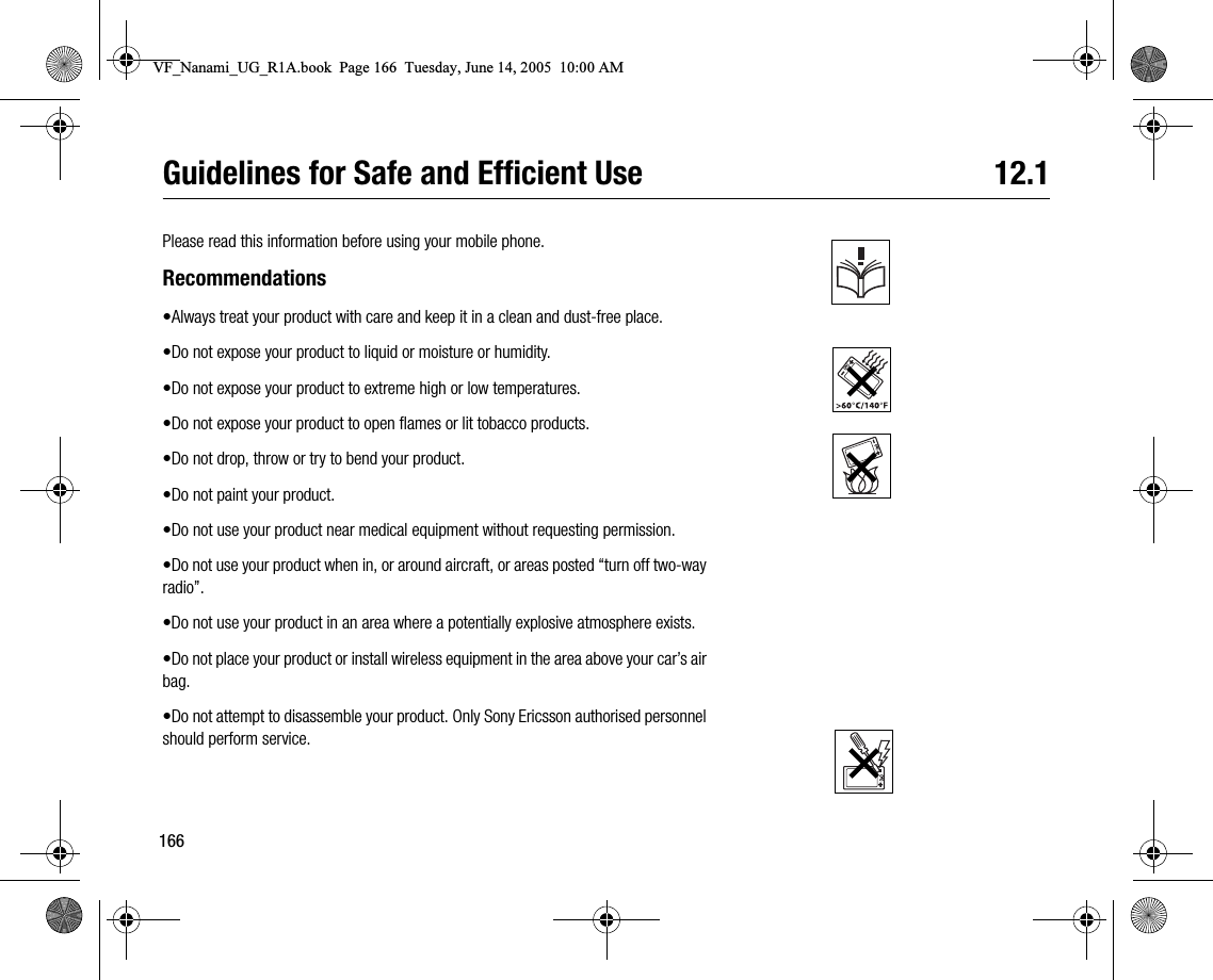 166Guidelines for Safe and Efficient Use 12.1Please read this information before using your mobile phone.Recommendations•Always treat your product with care and keep it in a clean and dustfree place.•Do not expose your product to liquid or moisture or humidity.•Do not expose your product to extreme high or low temperatures.•Do not expose your product to open flames or lit tobacco products.•Do not drop, throw or try to bend your product.•Do not paint your product.•Do not use your product near medical equipment without requesting permission.•Do not use your product when in, or around aircraft, or areas posted “turn off twoway radio”.•Do not use your product in an area where a potentially explosive atmosphere exists.•Do not place your product or install wireless equipment in the area above your car’s air bag.•Do not attempt to disassemble your product. Only Sony Ericsson authorised personnel should perform service.VF_Nanami_UG_R1A.book  Page 166  Tuesday, June 14, 2005  10:00 AM