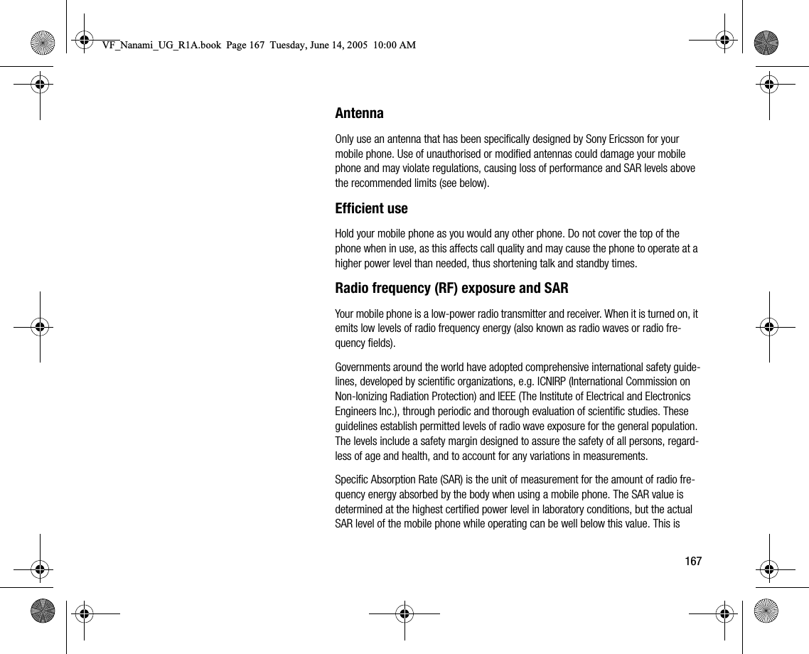 167AntennaOnly use an antenna that has been specifically designed by Sony Ericsson for your mobile phone. Use of unauthorised or modified antennas could damage your mobile phone and may violate regulations, causing loss of performance and SAR levels above the recommended limits (see below).Efficient useHold your mobile phone as you would any other phone. Do not cover the top of the phone when in use, as this affects call quality and may cause the phone to operate at a higher power level than needed, thus shortening talk and standby times.Radio frequency (RF) exposure and SARYour mobile phone is a lowpower radio transmitter and receiver. When it is turned on, it emits low levels of radio frequency energy (also known as radio waves or radio frequency fields).Governments around the world have adopted comprehensive international safety guidelines, developed by scientific organizations, e.g. ICNIRP (International Commission on NonIonizing Radiation Protection) and IEEE (The Institute of Electrical and Electronics Engineers Inc.), through periodic and thorough evaluation of scientific studies. These guidelines establish permitted levels of radio wave exposure for the general population. The levels include a safety margin designed to assure the safety of all persons, regardless of age and health, and to account for any variations in measurements.Specific Absorption Rate (SAR) is the unit of measurement for the amount of radio frequency energy absorbed by the body when using a mobile phone. The SAR value is determined at the highest certified power level in laboratory conditions, but the actual SAR level of the mobile phone while operating can be well below this value. This is VF_Nanami_UG_R1A.book  Page 167  Tuesday, June 14, 2005  10:00 AM