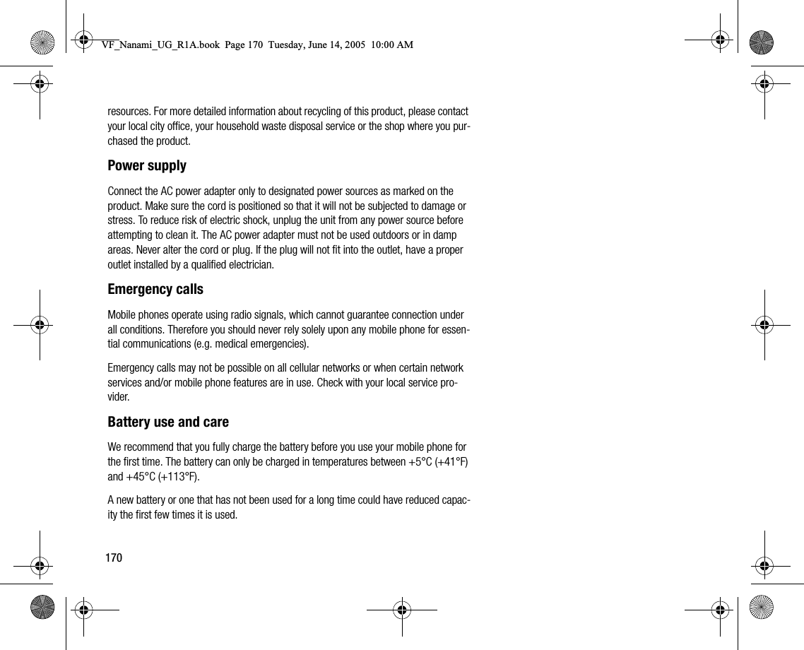 170resources. For more detailed information about recycling of this product, please contact your local city office, your household waste disposal service or the shop where you purchased the product.Power supplyConnect the AC power adapter only to designated power sources as marked on the product. Make sure the cord is positioned so that it will not be subjected to damage or stress. To reduce risk of electric shock, unplug the unit from any power source before attempting to clean it. The AC power adapter must not be used outdoors or in damp areas. Never alter the cord or plug. If the plug will not fit into the outlet, have a proper outlet installed by a qualified electrician.Emergency callsMobile phones operate using radio signals, which cannot guarantee connection under all conditions. Therefore you should never rely solely upon any mobile phone for essential communications (e.g. medical emergencies).Emergency calls may not be possible on all cellular networks or when certain network services and/or mobile phone features are in use. Check with your local service provider.Battery use and careWe recommend that you fully charge the battery before you use your mobile phone for the first time. The battery can only be charged in temperatures between +5°C (+41°F) and +45°C (+113°F).A new battery or one that has not been used for a long time could have reduced capacity the first few times it is used.VF_Nanami_UG_R1A.book  Page 170  Tuesday, June 14, 2005  10:00 AM