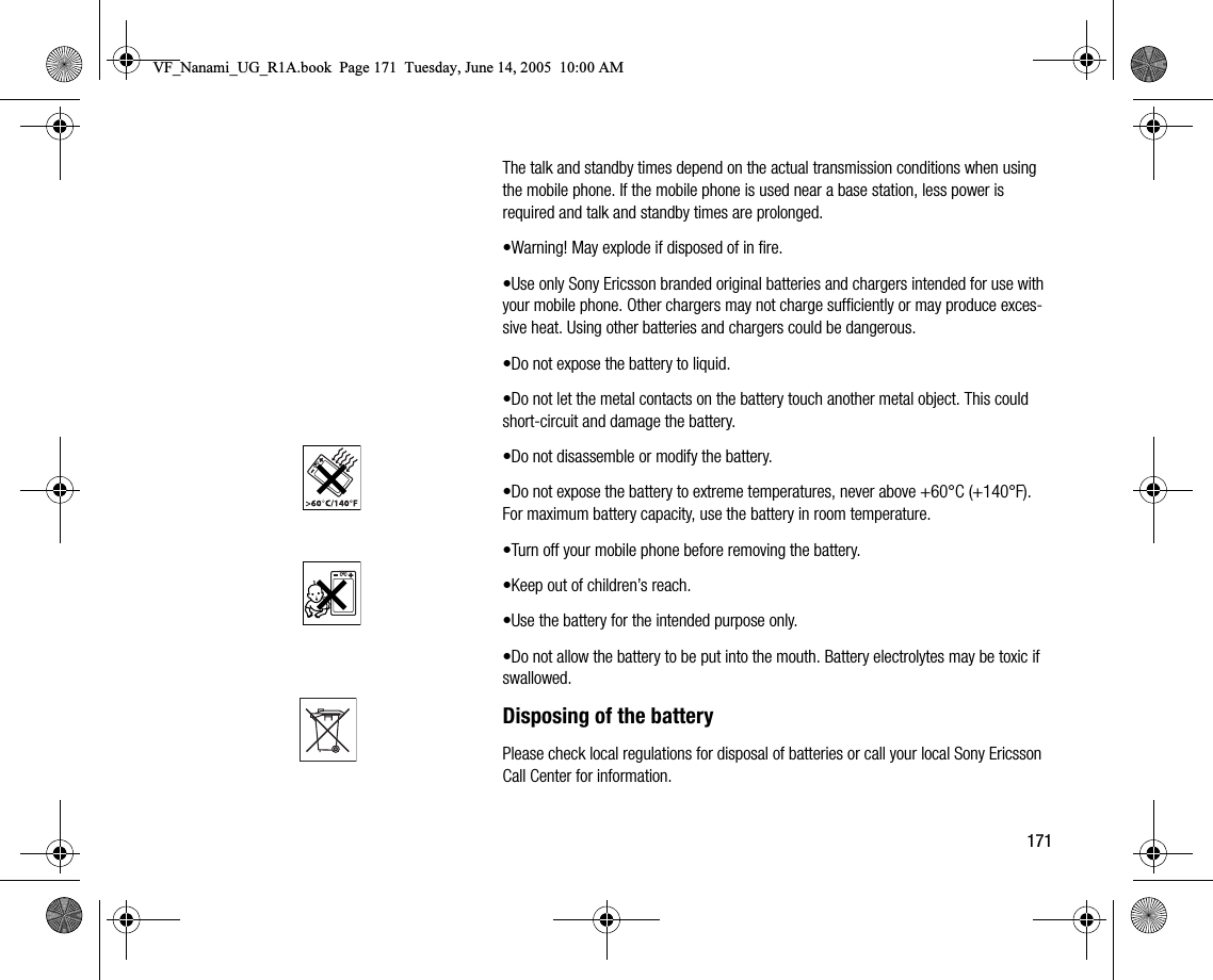 171The talk and standby times depend on the actual transmission conditions when using the mobile phone. If the mobile phone is used near a base station, less power is required and talk and standby times are prolonged.•Warning! May explode if disposed of in fire.•Use only Sony Ericsson branded original batteries and chargers intended for use with your mobile phone. Other chargers may not charge sufficiently or may produce excessive heat. Using other batteries and chargers could be dangerous.•Do not expose the battery to liquid.•Do not let the metal contacts on the battery touch another metal object. This could shortcircuit and damage the battery.•Do not disassemble or modify the battery.•Do not expose the battery to extreme temperatures, never above +60°C (+140°F). For maximum battery capacity, use the battery in room temperature.•Turn off your mobile phone before removing the battery.•Keep out of children’s reach.•Use the battery for the intended purpose only.•Do not allow the battery to be put into the mouth. Battery electrolytes may be toxic if swallowed.Disposing of the batteryPlease check local regulations for disposal of batteries or call your local Sony Ericsson Call Center for information.VF_Nanami_UG_R1A.book  Page 171  Tuesday, June 14, 2005  10:00 AM