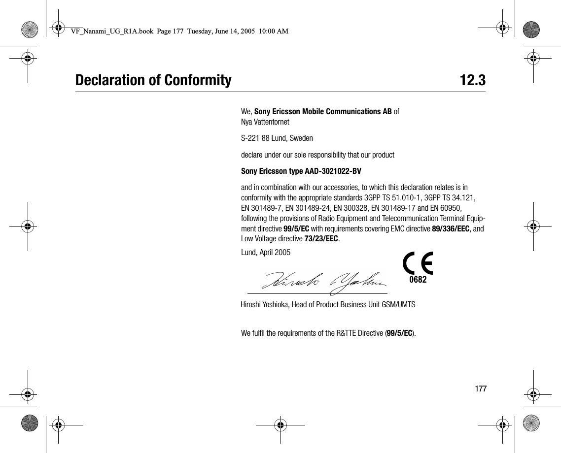 177Declaration of Conformity 12.3We, Sony Ericsson Mobile Communications AB ofNya VattentornetS221 88 Lund, Swedendeclare under our sole responsibility that our productSony Ericsson type AAD3021022BVand in combination with our accessories, to which this declaration relates is in conformity with the appropriate standards 3GPP TS 51.0101, 3GPP TS 34.121, EN 3014897, EN 30148924, EN 300328, EN 30148917 and EN 60950,following the provisions of Radio Equipment and Telecommunication Terminal Equipment directive 99/5/EC with requirements covering EMC directive 89/336/EEC, and Low Voltage directive 73/23/EEC.We fulfil the requirements of the R&amp;TTE Directive (99/5/EC).Lund, April 2005Hiroshi Yoshioka, Head of Product Business Unit GSM/UMTS0682VF_Nanami_UG_R1A.book  Page 177  Tuesday, June 14, 2005  10:00 AM