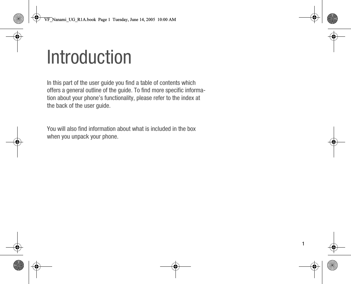 1IntroductionIn this part of the user guide you find a table of contents which offers a general outline of the guide. To find more specific information about your phone’s functionality, please refer to the index at the back of the user guide.You will also find information about what is included in the box when you unpack your phone.VF_Nanami_UG_R1A.book  Page 1  Tuesday, June 14, 2005  10:00 AM